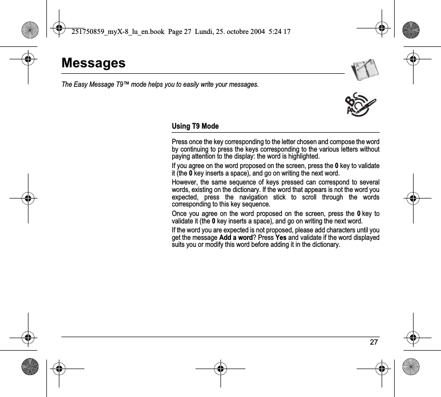 27MessagesThe Easy Message T9™ mode helps you to easily write your messages.Using T9 ModePress once the key corresponding to the letter chosen and compose the word by continuing to press the keys corresponding to the various letters without paying attention to the display: the word is highlighted.If you agree on the word proposed on the screen, press the 0key to validate it (the 0key inserts a space), and go on writing the next word.However, the same sequence of keys pressed can correspond to several words, existing on the dictionary. If the word that appears is not the word you expected, press the navigation stick to scroll through the words corresponding to this key sequence.Once you agree on the word proposed on the screen, press the 0key to validate it (the 0key inserts a space), and go on writing the next word.If the word you are expected is not proposed, please add characters until you get the message Add a word? Press Yes and validate if the word displayed suits you or modify this word before adding it in the dictionary.251750859_myX-8_lu_en.book  Page 27  Lundi, 25. octobre 2004  5:24 17