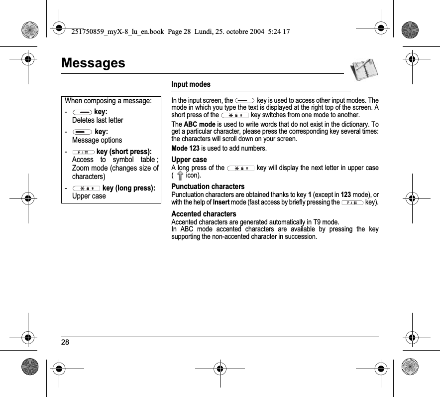 28MessagesInput modesIn the input screen, the  key is used to access other input modes. The mode in which you type the text is displayed at the right top of the screen. A short press of the  key switches from one mode to another.TheABC mode is used to write words that do not exist in the dictionary. To get a particular character, please press the corresponding key several times: the characters will scroll down on your screen. Mode 123 is used to add numbers. Upper caseA long press of the   key will display the next letter in upper case (  icon).Punctuation charactersPunctuation characters are obtained thanks to key 1 (except in 123mode), or with the help of Insert mode (fast access by briefly pressing the   key).Accented charactersAccented characters are generated automatically in T9 mode.In ABC mode accented characters are available by pressing the key supporting the non-accented character in succession.When composing a message:- key: Deletes last letter- key: Message options- key (short press): Access to symbol table ; Zoom mode (changes size of characters)- key (long press): Upper case251750859_myX-8_lu_en.book  Page 28  Lundi, 25. octobre 2004  5:24 17
