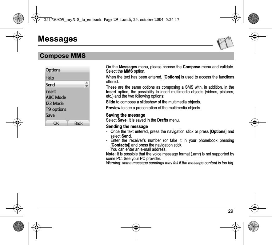 29MessagesOn the Messages menu, please choose the Compose menu and validate. Select the MMS option.When the text has been entered, [Options] is used to access the functions offered. These are the same options as composing a SMS with, in addition, in the Insert option, the possibility to insert multimedia objects (videos, pictures, etc.) and the two following options:Slide to compose a slideshow of the multimedia objects.Preview to see a presentation of the multimedia objects.Saving the messageSelect Save. It is saved in the Drafts menu.Sending the message- Once the text entered, press the navigation stick or press [Options] and select Send.- Enter the receiver’s number (or take it in your phonebook pressing [Contacts]) and press the navigation stick. You can enter an e-mail address.Note: It is possible that the voice message format (.amr) is not supported by some PC. See your PC provider.Warning: some message sendings may fail if the message content is too big.Compose MMS251750859_myX-8_lu_en.book  Page 29  Lundi, 25. octobre 2004  5:24 17