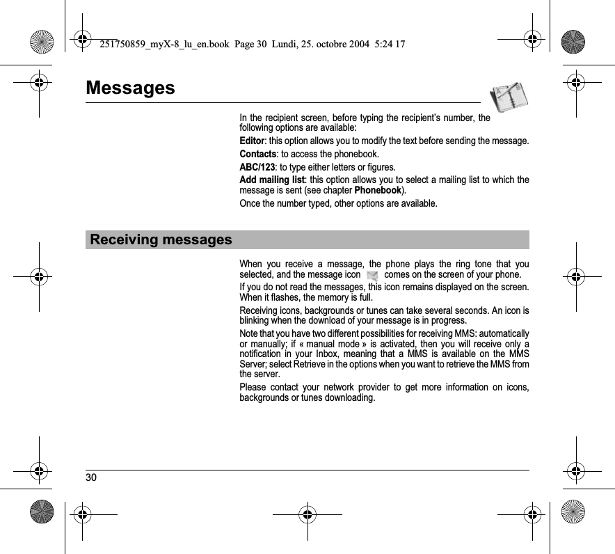 30MessagesIn the recipient screen, before typing the recipient’s number, the following options are available:Editor: this option allows you to modify the text before sending the message.Contacts: to access the phonebook.ABC/123: to type either letters or figures.Add mailing list: this option allows you to select a mailing list to which the message is sent (see chapter Phonebook).Once the number typed, other options are available.When you receive a message, the phone plays the ring tone that you selected, and the message icon   comes on the screen of your phone.If you do not read the messages, this icon remains displayed on the screen. When it flashes, the memory is full.Receiving icons, backgrounds or tunes can take several seconds. An icon is blinking when the download of your message is in progress.Note that you have two different possibilities for receiving MMS: automatically or manually; if « manual mode » is activated, then you will receive only a notification in your Inbox, meaning that a MMS is available on the MMS Server; select Retrieve in the options when you want to retrieve the MMS from the server.Please contact your network provider to get more information on icons, backgrounds or tunes downloading.Receiving messages251750859_myX-8_lu_en.book  Page 30  Lundi, 25. octobre 2004  5:24 17