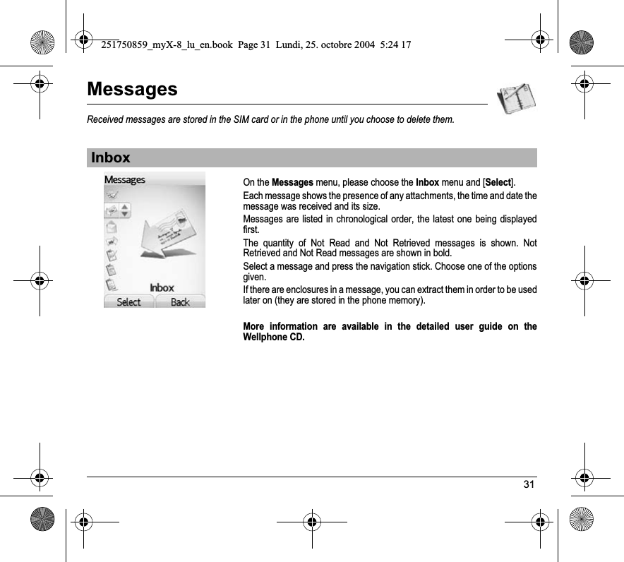 31MessagesReceived messages are stored in the SIM card or in the phone until you choose to delete them.On the Messages menu, please choose the Inbox menu and [Select].Each message shows the presence of any attachments, the time and date the message was received and its size.Messages are listed in chronological order, the latest one being displayed first.The quantity of Not Read and Not Retrieved messages is shown. Not Retrieved and Not Read messages are shown in bold. Select a message and press the navigation stick. Choose one of the options given.If there are enclosures in a message, you can extract them in order to be used later on (they are stored in the phone memory). More information are available in the detailed user guide on the Wellphone CD.Inbox251750859_myX-8_lu_en.book  Page 31  Lundi, 25. octobre 2004  5:24 17