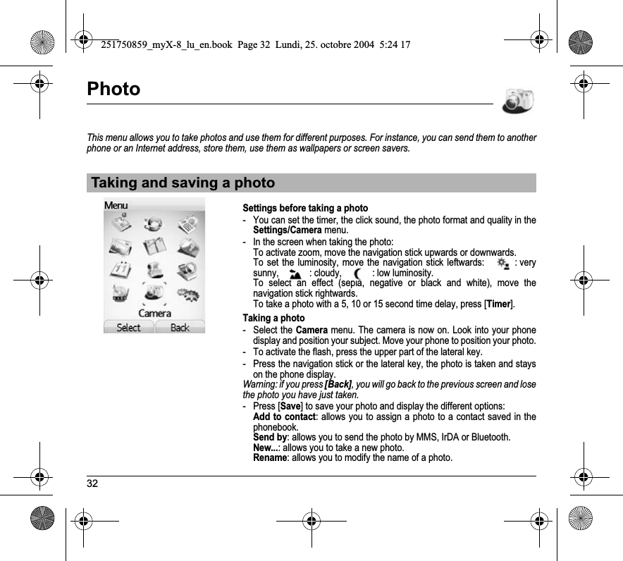 32PhotoThis menu allows you to take photos and use them for different purposes. For instance, you can send them to another phone or an Internet address, store them, use them as wallpapers or screen savers.Settings before taking a photo- You can set the timer, the click sound, the photo format and quality in the Settings/Camera menu.- In the screen when taking the photo:To activate zoom, move the navigation stick upwards or downwards.To set the luminosity, move the navigation stick leftwards:  : very sunny, : cloudy, : low luminosity. To select an effect (sepia, negative or black and white), move the navigation stick rightwards.To take a photo with a 5, 10 or 15 second time delay, press [Timer].Taking a photo- Select the Camera menu. The camera is now on. Look into your phone display and position your subject. Move your phone to position your photo.- To activate the flash, press the upper part of the lateral key.- Press the navigation stick or the lateral key, the photo is taken and stays on the phone display.Warning: if you press [Back], you will go back to the previous screen and lose the photo you have just taken.-Press [Save] to save your photo and display the different options:Add to contact: allows you to assign a photo to a contact saved in the phonebook.Send by: allows you to send the photo by MMS, IrDA or Bluetooth.New...: allows you to take a new photo.Rename: allows you to modify the name of a photo.Taking and saving a photo251750859_myX-8_lu_en.book  Page 32  Lundi, 25. octobre 2004  5:24 17