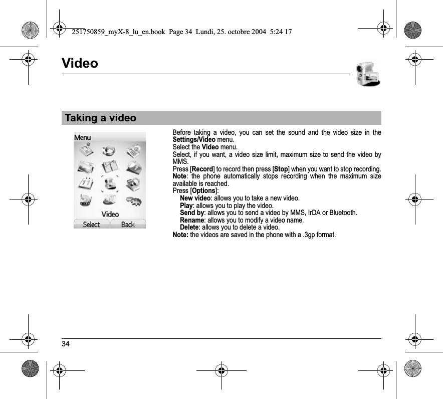 34VideoBefore taking a video, you can set the sound and the video size in the Settings/Video menu.Select the Video menu.Select, if you want, a video size limit, maximum size to send the video by MMS. Press [Record] to record then press [Stop] when you want to stop recording.Note: the phone automatically stops recording when the maximum size available is reached.Press [Options]: New video: allows you to take a new video.Play: allows you to play the video.Send by: allows you to send a video by MMS, IrDA or Bluetooth.Rename: allows you to modify a video name.Delete: allows you to delete a video.Note: the videos are saved in the phone with a .3gp format.Taking a video251750859_myX-8_lu_en.book  Page 34  Lundi, 25. octobre 2004  5:24 17