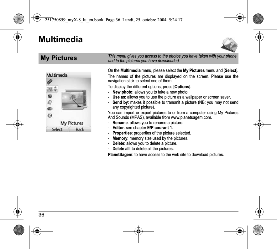 36MultimediaOn the Multimedia menu, please select the My Pictures menu and [Select].The names of the pictures are displayed on the screen. Please use the navigation stick to select one of them.To display the different options, press [Options].-New photo: allows you to take a new photo.-Use as: allows you to use the picture as a wallpaper or screen saver.-Send by: makes it possible to transmit a picture (NB: you may not send any copyrighted picture).You can import or export pictures to or from a computer using My Pictures And Sounds (MPAS), available from www.planetsagem.com.-Rename: allows you to rename a picture.-Editor: see chapter E/P courant 1.-Properties: properties of the picture selected.-Memory: memory size used by the pictures.-Delete: allows you to delete a picture.-Delete all: to delete all the pictures.PlanetSagem: to have access to the web site to download pictures.My PicturesThis menu gives you access to the photos you have taken with your phone and to the pictures you have downloaded.251750859_myX-8_lu_en.book  Page 36  Lundi, 25. octobre 2004  5:24 17