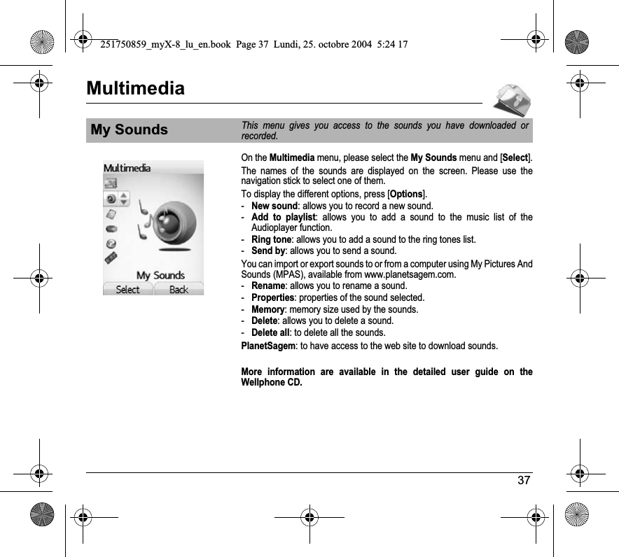 37MultimediaOn the Multimedia menu, please select the My Sounds menu and [Select].The names of the sounds are displayed on the screen. Please use the navigation stick to select one of them.To display the different options, press [Options].-New sound: allows you to record a new sound.-Add to playlist: allows you to add a sound to the music list of the Audioplayer function.-Ring tone: allows you to add a sound to the ring tones list.-Send by: allows you to send a sound.You can import or export sounds to or from a computer using My Pictures And Sounds (MPAS), available from www.planetsagem.com.-Rename: allows you to rename a sound.-Properties: properties of the sound selected.-Memory: memory size used by the sounds.-Delete: allows you to delete a sound.-Delete all: to delete all the sounds.PlanetSagem: to have access to the web site to download sounds.More information are available in the detailed user guide on the Wellphone CD.My SoundsThis menu gives you access to the sounds you have downloaded or recorded.251750859_myX-8_lu_en.book  Page 37  Lundi, 25. octobre 2004  5:24 17