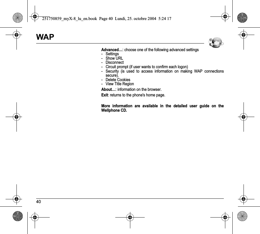 40WAPAdvanced…: choose one of the following advanced settings- Settings- Show URL- Disconnect- Circuit prompt (if user wants to confirm each logon)- Security (is used to access information on making WAP connections secure). - Delete Cookies- View Title RegionAbout…: information on the browser.Exit: returns to the phone&apos;s home page.More information are available in the detailed user guide on the Wellphone CD.251750859_myX-8_lu_en.book  Page 40  Lundi, 25. octobre 2004  5:24 17