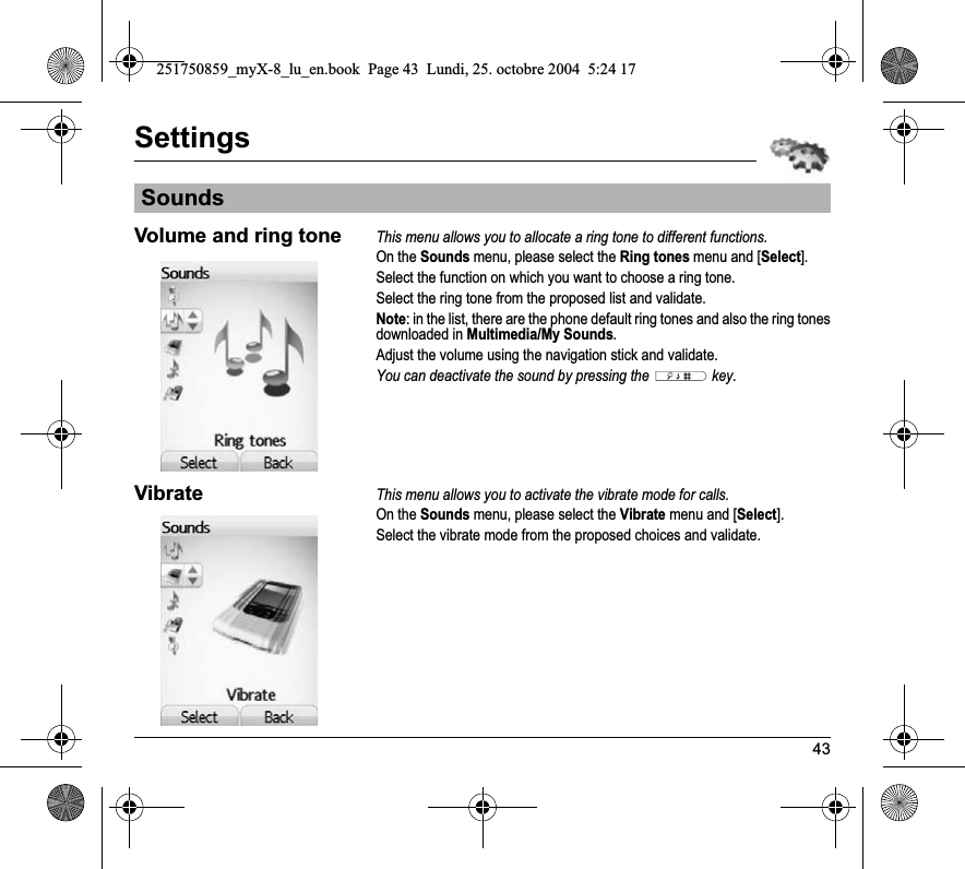 43SettingsVolume and ring toneThis menu allows you to allocate a ring tone to different functions.On the Sounds menu, please select the Ring tones menu and [Select].Select the function on which you want to choose a ring tone.Select the ring tone from the proposed list and validate.Note: in the list, there are the phone default ring tones and also the ring tones downloaded in Multimedia/My Sounds.Adjust the volume using the navigation stick and validate.You can deactivate the sound by pressing the  key.VibrateThis menu allows you to activate the vibrate mode for calls. On the Sounds menu, please select the Vibrate menu and [Select].Select the vibrate mode from the proposed choices and validate.Sounds251750859_myX-8_lu_en.book  Page 43  Lundi, 25. octobre 2004  5:24 17