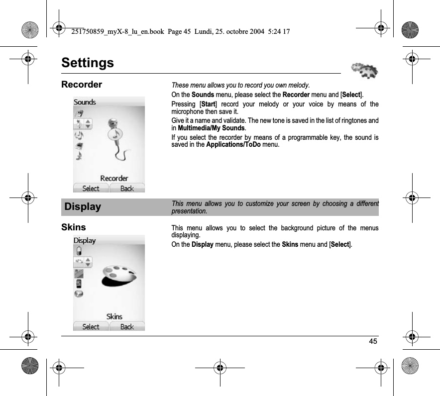 45SettingsRecorderThese menu allows you to record you own melody.On the Sounds menu, please select the Recorder menu and [Select].Pressing [Start] record your melody or your voice by means of the microphone then save it.Give it a name and validate. The new tone is saved in the list of ringtones and inMultimedia/My Sounds.If you select the recorder by means of a programmable key, the sound is saved in the Applications/ToDo menu.SkinsThis menu allows you to select the background picture of the menus displaying.On the Display menu, please select the Skins menu and [Select].DisplayThis menu allows you to customize your screen by choosing a different presentation.251750859_myX-8_lu_en.book  Page 45  Lundi, 25. octobre 2004  5:24 17