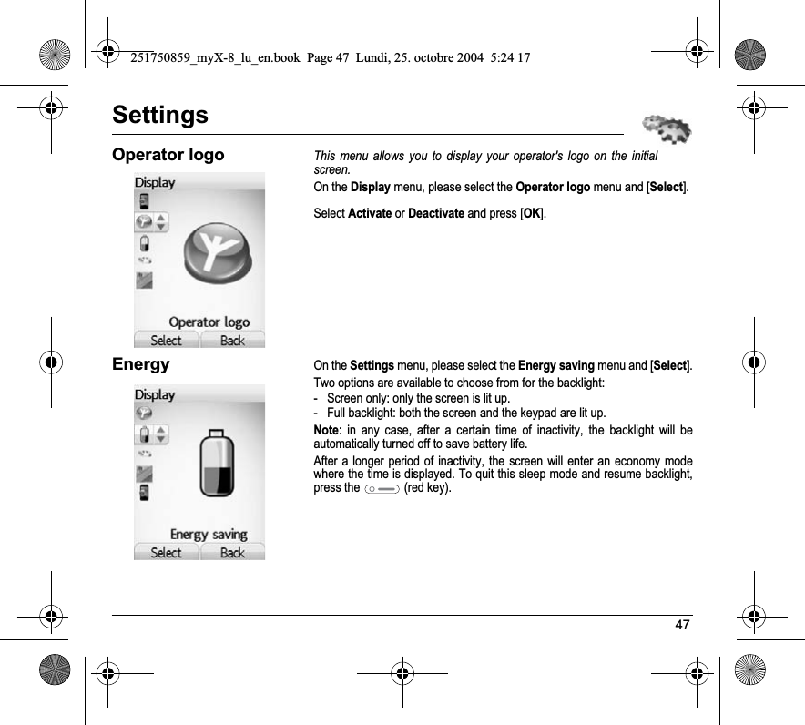 47SettingsOperator logoThis menu allows you to display your operator&apos;s logo on the initial screen.On the Display menu, please select the Operator logo menu and [Select].Select Activate or Deactivate and press [OK].EnergyOn the Settings menu, please select the Energy saving menu and [Select].Two options are available to choose from for the backlight: - Screen only: only the screen is lit up.- Full backlight: both the screen and the keypad are lit up.Note: in any case, after a certain time of inactivity, the backlight will be automatically turned off to save battery life.After a longer period of inactivity, the screen will enter an economy mode where the time is displayed. To quit this sleep mode and resume backlight, press the  (red key).251750859_myX-8_lu_en.book  Page 47  Lundi, 25. octobre 2004  5:24 17