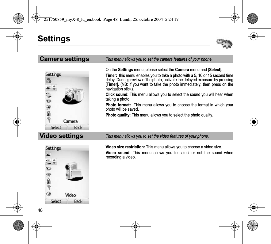 48SettingsOn the Settings menu, please select the Camera menu and [Select].Timer:  this menu enables you to take a photo with a 5, 10 or 15 second time delay. During preview of the photo, activate the delayed exposure by pressing [Timer]. (NB: if you want to take the photo immediately, then press on the navigation stick).Click sound: This menu allows you to select the sound you will hear when taking a photo.Photo format:  This menu allows you to choose the format in which your photo will be saved. Photo quality: This menu allows you to select the photo quality.Video size restriction: This menu allows you to choose a video size.Video sound: This menu allows you to select or not the sound when recording a video.Camera settingsThis menu allows you to set the camera features of your phone.Video settingsThis menu allows you to set the video features of your phone.251750859_myX-8_lu_en.book  Page 48  Lundi, 25. octobre 2004  5:24 17