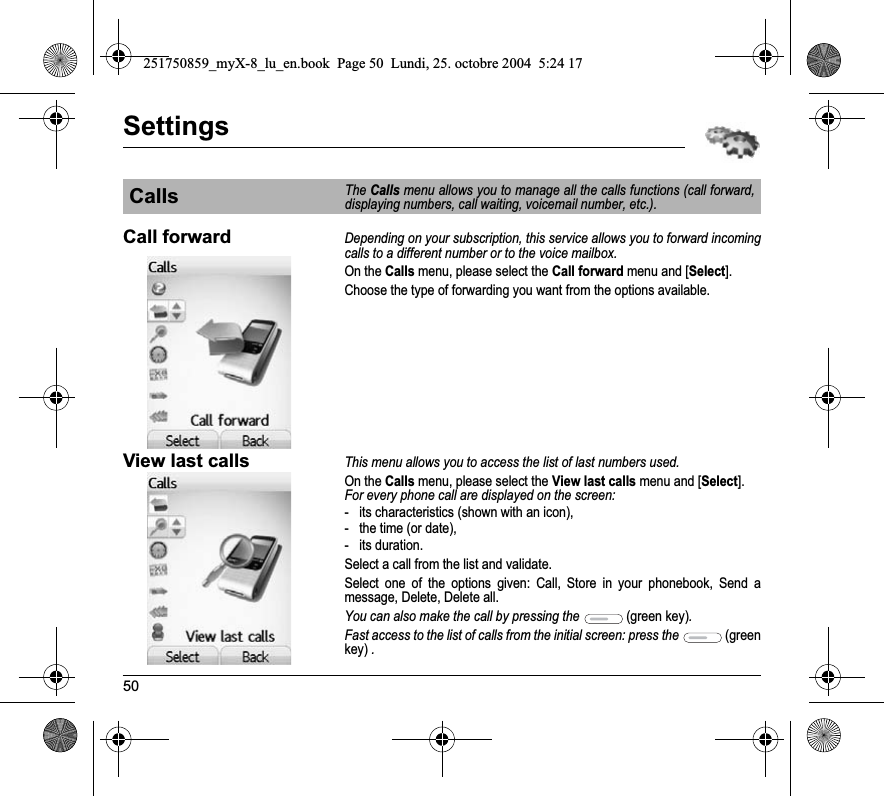 50SettingsCall forwardDepending on your subscription, this service allows you to forward incoming calls to a different number or to the voice mailbox.On the Calls menu, please select the Call forward menu and [Select].Choose the type of forwarding you want from the options available.View last callsThis menu allows you to access the list of last numbers used.On the Calls menu, please select the View last calls menu and [Select].For every phone call are displayed on the screen:- its characteristics (shown with an icon),- the time (or date),- its duration.Select a call from the list and validate.Select one of the options given: Call, Store in your phonebook, Send a message, Delete, Delete all.You can also make the call by pressing the  (green key).Fast access to the list of calls from the initial screen: press the  (greenkey) .CallsThe Calls menu allows you to manage all the calls functions (call forward, displaying numbers, call waiting, voicemail number, etc.).251750859_myX-8_lu_en.book  Page 50  Lundi, 25. octobre 2004  5:24 17