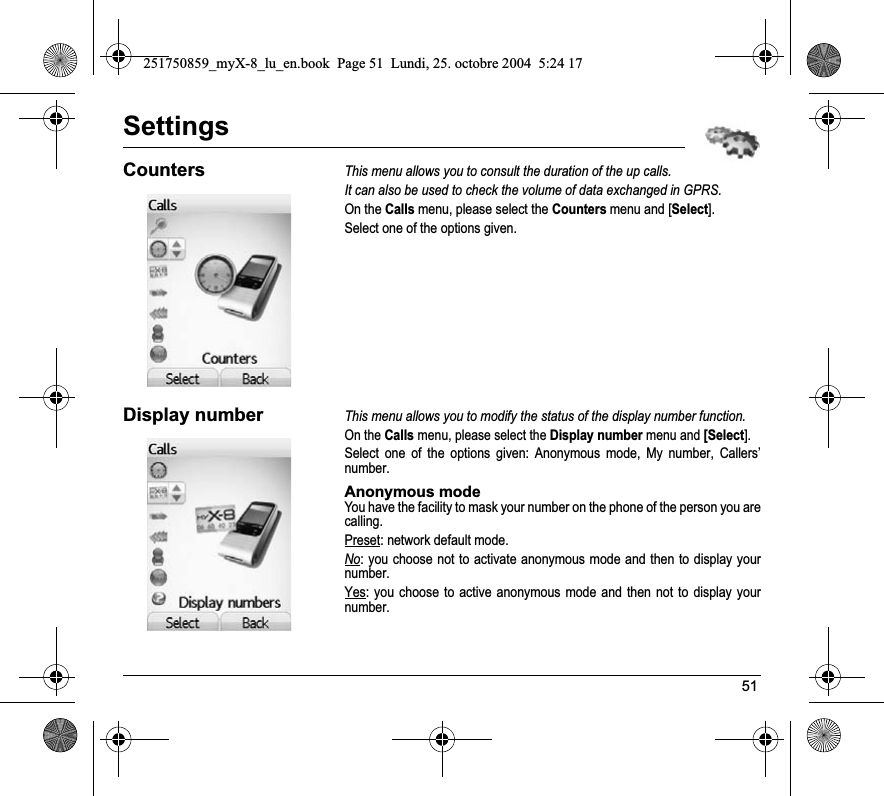 51SettingsCountersThis menu allows you to consult the duration of the up calls.It can also be used to check the volume of data exchanged in GPRS.On the Calls menu, please select the Counters menu and [Select].Select one of the options given.Display numberThis menu allows you to modify the status of the display number function.On the Calls menu, please select the Display number menu and [Select].Select one of the options given: Anonymous mode, My number, Callers’ number.Anonymous modeYou have the facility to mask your number on the phone of the person you are calling.Preset: network default mode.No: you choose not to activate anonymous mode and then to display your number.Yes: you choose to active anonymous mode and then not to display your number.251750859_myX-8_lu_en.book  Page 51  Lundi, 25. octobre 2004  5:24 17