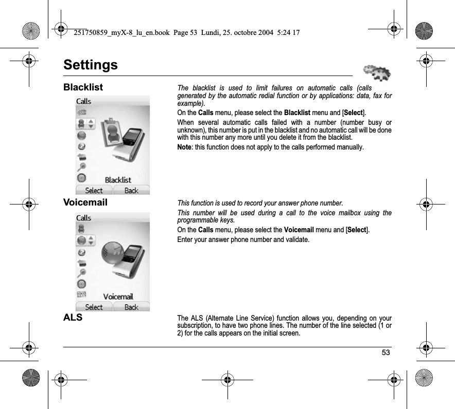 53SettingsBlacklistThe blacklist is used to limit failures on automatic calls (calls generated by the automatic redial function or by applications: data, fax for example).On the Calls menu, please select the Blacklist menu and [Select].When several automatic calls failed with a number (number busy or unknown), this number is put in the blacklist and no automatic call will be done with this number any more until you delete it from the blacklist.Note: this function does not apply to the calls performed manually.VoicemailThis function is used to record your answer phone number.This number will be used during a call to the voice mailbox using the programmable keys.On the Calls menu, please select the Voicemail menu and [Select].Enter your answer phone number and validate.ALSThe ALS (Alternate Line Service) function allows you, depending on your subscription, to have two phone lines. The number of the line selected (1 or 2) for the calls appears on the initial screen.251750859_myX-8_lu_en.book  Page 53  Lundi, 25. octobre 2004  5:24 17