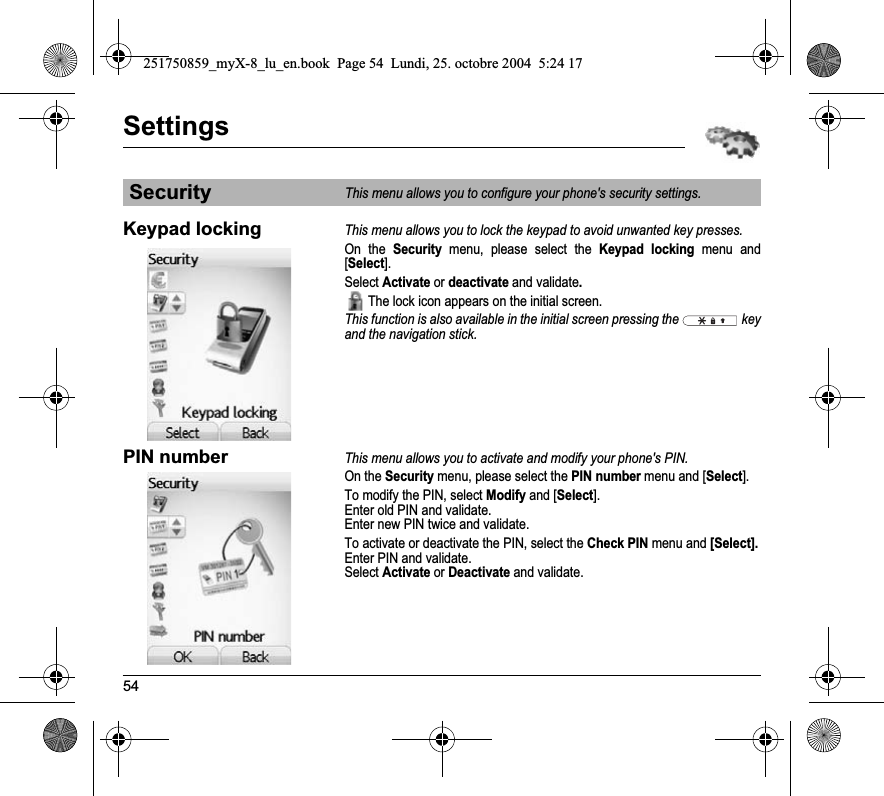 54SettingsKeypad lockingThis menu allows you to lock the keypad to avoid unwanted key presses.On the Security menu, please select the Keypad locking menu and [Select].Select Activate or deactivate and validate. The lock icon appears on the initial screen.This function is also available in the initial screen pressing the   key and the navigation stick.PIN numberThis menu allows you to activate and modify your phone&apos;s PIN.On the Security menu, please select the PIN number menu and [Select].To modify the PIN, select Modify and [Select].Enter old PIN and validate.Enter new PIN twice and validate.To activate or deactivate the PIN, select the Check PIN menu and [Select].Enter PIN and validate. Select Activate or Deactivate and validate.SecurityThis menu allows you to configure your phone&apos;s security settings.251750859_myX-8_lu_en.book  Page 54  Lundi, 25. octobre 2004  5:24 17