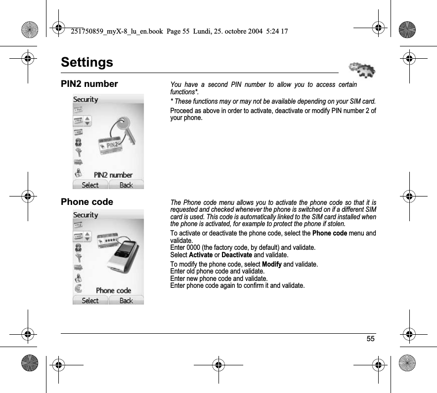 55SettingsPIN2 numberYou have a second PIN number to allow you to access certain functions*.* These functions may or may not be available depending on your SIM card.Proceed as above in order to activate, deactivate or modify PIN number 2 of your phone.Phone codeThe Phone code menu allows you to activate the phone code so that it is requested and checked whenever the phone is switched on if a different SIM card is used. This code is automatically linked to the SIM card installed when the phone is activated, for example to protect the phone if stolen.To activate or deactivate the phone code, select the Phone code menu and validate. Enter 0000 (the factory code, by default) and validate. Select Activate or Deactivate and validate.To modify the phone code, select Modify and validate.Enter old phone code and validate.Enter new phone code and validate.Enter phone code again to confirm it and validate.251750859_myX-8_lu_en.book  Page 55  Lundi, 25. octobre 2004  5:24 17