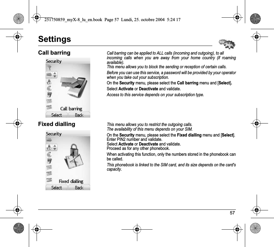 57SettingsCall barringCall barring can be applied to ALL calls (incoming and outgoing), to all incoming calls when you are away from your home country (if roaming available).This menu allows you to block the sending or reception of certain calls.Before you can use this service, a password will be provided by your operator when you take out your subscription.On the Security menu, please select the Call barring menu and [Select].Select Activate or Deactivate and validate.Access to this service depends on your subscription type.Fixed diallingThis menu allows you to restrict the outgoing calls.The availability of this menu depends on your SIM.On the Security menu, please select the Fixed dialling menu and [Select].Enter PIN2 number and validate.Select Activate or Deactivate and validate.Proceed as for any other phonebook.When activating this function, only the numbers stored in the phonebook can be called.This phonebook is linked to the SIM card, and its size depends on the card&apos;s capacity.251750859_myX-8_lu_en.book  Page 57  Lundi, 25. octobre 2004  5:24 17