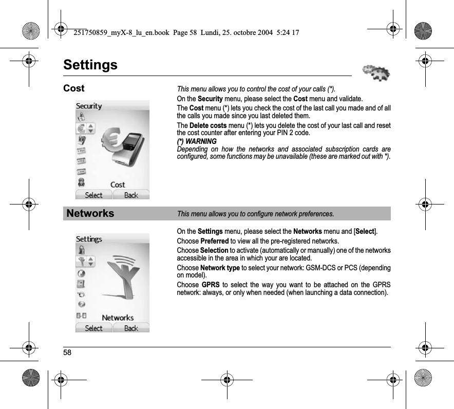 58SettingsCostThis menu allows you to control the cost of your calls (*).On the Security menu, please select the Cost menu and validate.The Cost menu (*) lets you check the cost of the last call you made and of all the calls you made since you last deleted them.TheDelete costs menu (*) lets you delete the cost of your last call and reset the cost counter after entering your PIN 2 code.(*) WARNINGDepending on how the networks and associated subscription cards are configured, some functions may be unavailable (these are marked out with *).On the Settings menu, please select the Networks menu and [Select].Choose Preferred to view all the pre-registered networks.Choose Selection to activate (automatically or manually) one of the networks accessible in the area in which your are located.Choose Network type to select your network: GSM-DCS or PCS (depending on model).Choose GPRS to select the way you want to be attached on the GPRS network: always, or only when needed (when launching a data connection).NetworksThis menu allows you to configure network preferences.251750859_myX-8_lu_en.book  Page 58  Lundi, 25. octobre 2004  5:24 17
