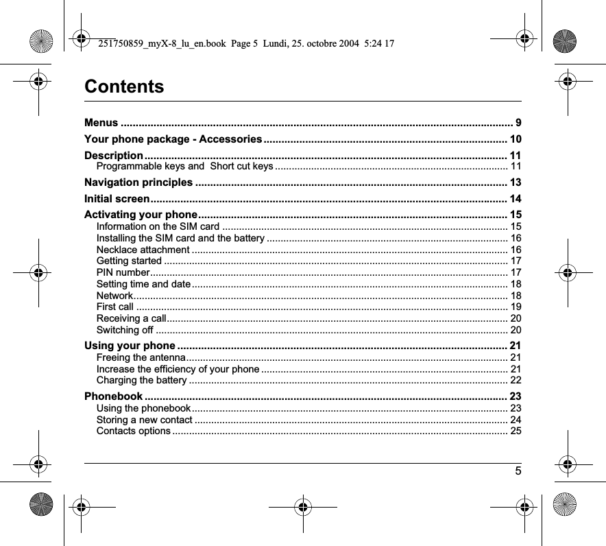 5ContentsMenus .................................................................................................................................... 9Your phone package - Accessories.................................................................................. 10Description.......................................................................................................................... 11Programmable keys and  Short cut keys .................................................................................... 11Navigation principles ......................................................................................................... 13Initial screen........................................................................................................................ 14Activating your phone........................................................................................................ 15Information on the SIM card ....................................................................................................... 15Installing the SIM card and the battery ....................................................................................... 16Necklace attachment .................................................................................................................. 16Getting started ............................................................................................................................ 17PIN number................................................................................................................................. 17Setting time and date.................................................................................................................. 18Network....................................................................................................................................... 18First call ...................................................................................................................................... 19Receiving a call........................................................................................................................... 20Switching off ............................................................................................................................... 20Using your phone ............................................................................................................... 21Freeing the antenna.................................................................................................................... 21Increase the efficiency of your phone ......................................................................................... 21Charging the battery ................................................................................................................... 22Phonebook .......................................................................................................................... 23Using the phonebook.................................................................................................................. 23Storing a new contact ................................................................................................................. 24Contacts options ......................................................................................................................... 25251750859_myX-8_lu_en.book  Page 5  Lundi, 25. octobre 2004  5:24 17