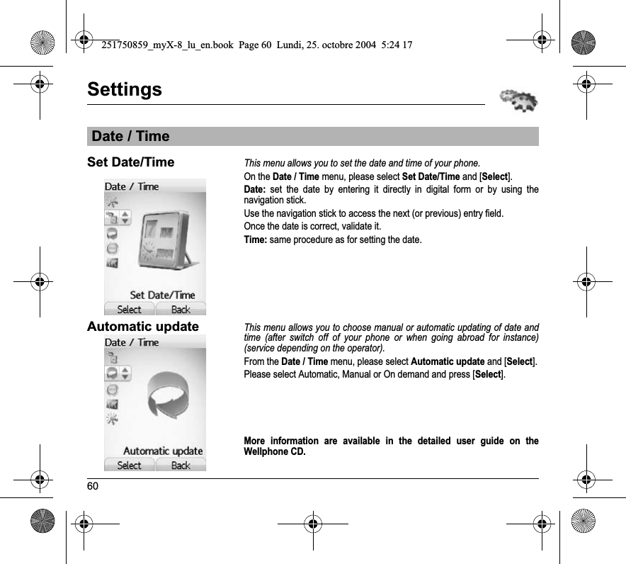 60SettingsSet Date/TimeThis menu allows you to set the date and time of your phone.On the Date / Time menu, please select Set Date/Time and [Select].Date: set the date by entering it directly in digital form or by using the navigation stick.Use the navigation stick to access the next (or previous) entry field.Once the date is correct, validate it.Time: same procedure as for setting the date. Automatic updateThis menu allows you to choose manual or automatic updating of date and time (after switch off of your phone or when going abroad for instance) (service depending on the operator).From the Date / Time menu, please select Automatic update and [Select].Please select Automatic, Manual or On demand and press [Select].More information are available in the detailed user guide on the Wellphone CD.Date / Time251750859_myX-8_lu_en.book  Page 60  Lundi, 25. octobre 2004  5:24 17