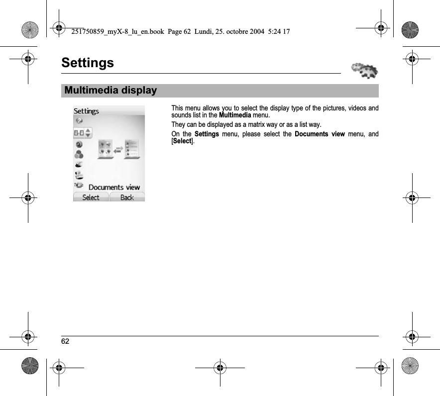 62SettingsThis menu allows you to select the display type of the pictures, videos and sounds list in the Multimedia menu.They can be displayed as a matrix way or as a list way.On the Settings menu, please select the Documents view menu, and [Select].Multimedia display251750859_myX-8_lu_en.book  Page 62  Lundi, 25. octobre 2004  5:24 17