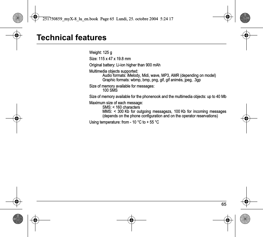 65Technical featuresWeight: 125 gSize: 115 x 47 x 19.8 mmOriginal battery: Li-ion higher than 900 mAhMultimedia objects supported:Audio formats: iMelody, Midi, wave, MP3, AMR (depending on model)Graphic formats: wbmp, bmp, png, gif, gif animés, jpeg, .3gpSize of memory available for messages:100 SMSSize of memory available for the phonenook and the multimedia objects: up to 40 MbMaximum size of each message:SMS: &lt; 160 charactersMMS: &lt; 300 Kb for outgoing messagezs, 100 Kb for incoming messages (depends on the phone configuration and on the operator reservations)Using temperature: from - 10 °C to + 55 °C251750859_myX-8_lu_en.book  Page 65  Lundi, 25. octobre 2004  5:24 17