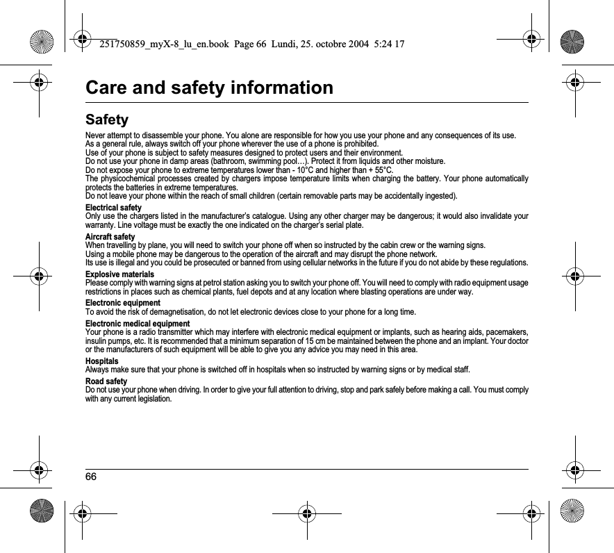 66Care and safety informationSafetyNever attempt to disassemble your phone. You alone are responsible for how you use your phone and any consequences of its use.As a general rule, always switch off your phone wherever the use of a phone is prohibited.Use of your phone is subject to safety measures designed to protect users and their environment.Do not use your phone in damp areas (bathroom, swimming pool…). Protect it from liquids and other moisture.Do not expose your phone to extreme temperatures lower than - 10°C and higher than + 55°C.The physicochemical processes created by chargers impose temperature limits when charging the battery. Your phone automaticallyprotects the batteries in extreme temperatures.Do not leave your phone within the reach of small children (certain removable parts may be accidentally ingested).Electrical safetyOnly use the chargers listed in the manufacturer’s catalogue. Using any other charger may be dangerous; it would also invalidate your warranty. Line voltage must be exactly the one indicated on the charger’s serial plate. Aircraft safetyWhen travelling by plane, you will need to switch your phone off when so instructed by the cabin crew or the warning signs.Using a mobile phone may be dangerous to the operation of the aircraft and may disrupt the phone network.Its use is illegal and you could be prosecuted or banned from using cellular networks in the future if you do not abide by these regulations.Explosive materialsPlease comply with warning signs at petrol station asking you to switch your phone off. You will need to comply with radio equipment usage restrictions in places such as chemical plants, fuel depots and at any location where blasting operations are under way.Electronic equipmentTo avoid the risk of demagnetisation, do not let electronic devices close to your phone for a long time.Electronic medical equipmentYour phone is a radio transmitter which may interfere with electronic medical equipment or implants, such as hearing aids, pacemakers, insulin pumps, etc. It is recommended that a minimum separation of 15 cm be maintained between the phone and an implant. Your doctor or the manufacturers of such equipment will be able to give you any advice you may need in this area. HospitalsAlways make sure that your phone is switched off in hospitals when so instructed by warning signs or by medical staff. Road safetyDo not use your phone when driving. In order to give your full attention to driving, stop and park safely before making a call. You must comply with any current legislation.251750859_myX-8_lu_en.book  Page 66  Lundi, 25. octobre 2004  5:24 17