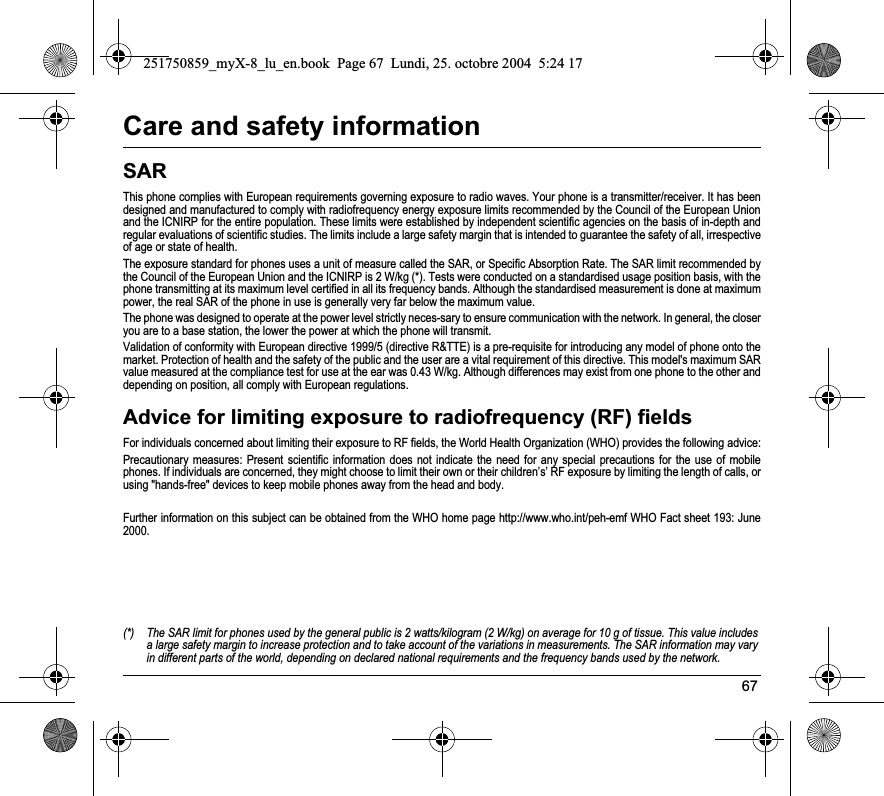 67Care and safety informationSARThis phone complies with European requirements governing exposure to radio waves. Your phone is a transmitter/receiver. It has been designed and manufactured to comply with radiofrequency energy exposure limits recommended by the Council of the European Unionand the ICNIRP for the entire population. These limits were established by independent scientific agencies on the basis of in-depth and regular evaluations of scientific studies. The limits include a large safety margin that is intended to guarantee the safety of all, irrespective of age or state of health.The exposure standard for phones uses a unit of measure called the SAR, or Specific Absorption Rate. The SAR limit recommended by the Council of the European Union and the ICNIRP is 2 W/kg (*). Tests were conducted on a standardised usage position basis, with the phone transmitting at its maximum level certified in all its frequency bands. Although the standardised measurement is done at maximum power, the real SAR of the phone in use is generally very far below the maximum value. The phone was designed to operate at the power level strictly neces-sary to ensure communication with the network. In general, the closer you are to a base station, the lower the power at which the phone will transmit.Validation of conformity with European directive 1999/5 (directive R&amp;TTE) is a pre-requisite for introducing any model of phone onto the market. Protection of health and the safety of the public and the user are a vital requirement of this directive. This model&apos;s maximum SAR value measured at the compliance test for use at the ear was 0.43 W/kg. Although differences may exist from one phone to the other and depending on position, all comply with European regulations.Advice for limiting exposure to radiofrequency (RF) fieldsFor individuals concerned about limiting their exposure to RF fields, the World Health Organization (WHO) provides the following advice:Precautionary measures: Present scientific information does not indicate the need for any special precautions for the use of mobile phones. If individuals are concerned, they might choose to limit their own or their children’s’ RF exposure by limiting the length of calls, or using &quot;hands-free&quot; devices to keep mobile phones away from the head and body. Further information on this subject can be obtained from the WHO home page http://www.who.int/peh-emf WHO Fact sheet 193: June 2000.(*) The SAR limit for phones used by the general public is 2 watts/kilogram (2 W/kg) on average for 10 g of tissue. This value includes a large safety margin to increase protection and to take account of the variations in measurements. The SAR information may varyin different parts of the world, depending on declared national requirements and the frequency bands used by the network.251750859_myX-8_lu_en.book  Page 67  Lundi, 25. octobre 2004  5:24 17