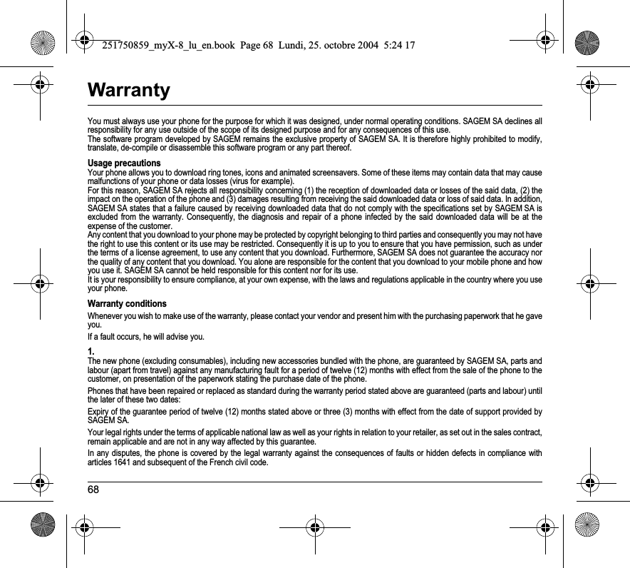 68WarrantyYou must always use your phone for the purpose for which it was designed, under normal operating conditions. SAGEM SA declines all responsibility for any use outside of the scope of its designed purpose and for any consequences of this use.The software program developed by SAGEM remains the exclusive property of SAGEM SA. It is therefore highly prohibited to modify,translate, de-compile or disassemble this software program or any part thereof.Usage precautionsYour phone allows you to download ring tones, icons and animated screensavers. Some of these items may contain data that may cause malfunctions of your phone or data losses (virus for example). For this reason, SAGEM SA rejects all responsibility concerning (1) the reception of downloaded data or losses of the said data, (2) the impact on the operation of the phone and (3) damages resulting from receiving the said downloaded data or loss of said data. In addition, SAGEM SA states that a failure caused by receiving downloaded data that do not comply with the specifications set by SAGEM SA isexcluded from the warranty. Consequently, the diagnosis and repair of a phone infected by the said downloaded data will be at the expense of the customer.Any content that you download to your phone may be protected by copyright belonging to third parties and consequently you may not have the right to use this content or its use may be restricted. Consequently it is up to you to ensure that you have permission, such as under the terms of a license agreement, to use any content that you download. Furthermore, SAGEM SA does not guarantee the accuracy nor the quality of any content that you download. You alone are responsible for the content that you download to your mobile phone and how you use it. SAGEM SA cannot be held responsible for this content nor for its use.It is your responsibility to ensure compliance, at your own expense, with the laws and regulations applicable in the country where you use your phone.Warranty conditionsWhenever you wish to make use of the warranty, please contact your vendor and present him with the purchasing paperwork that he gave you. If a fault occurs, he will advise you.1.The new phone (excluding consumables), including new accessories bundled with the phone, are guaranteed by SAGEM SA, parts and labour (apart from travel) against any manufacturing fault for a period of twelve (12) months with effect from the sale of the phone to the customer, on presentation of the paperwork stating the purchase date of the phone.Phones that have been repaired or replaced as standard during the warranty period stated above are guaranteed (parts and labour) until the later of these two dates:Expiry of the guarantee period of twelve (12) months stated above or three (3) months with effect from the date of support provided by SAGEM SA.Your legal rights under the terms of applicable national law as well as your rights in relation to your retailer, as set out in the sales contract, remain applicable and are not in any way affected by this guarantee.In any disputes, the phone is covered by the legal warranty against the consequences of faults or hidden defects in compliance with articles 1641 and subsequent of the French civil code.251750859_myX-8_lu_en.book  Page 68  Lundi, 25. octobre 2004  5:24 17