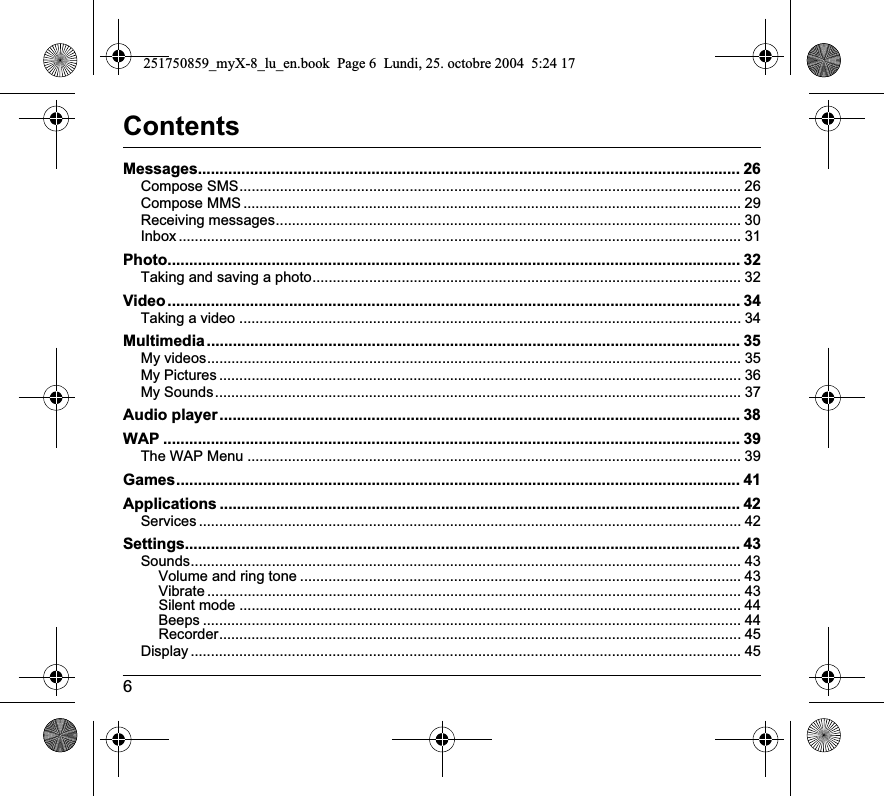 6ContentsMessages............................................................................................................................. 26Compose SMS............................................................................................................................ 26Compose MMS ........................................................................................................................... 29Receiving messages................................................................................................................... 30Inbox ........................................................................................................................................... 31Photo.................................................................................................................................... 32Taking and saving a photo.......................................................................................................... 32Video.................................................................................................................................... 34Taking a video ............................................................................................................................ 34Multimedia........................................................................................................................... 35My videos.................................................................................................................................... 35My Pictures ................................................................................................................................. 36My Sounds.................................................................................................................................. 37Audio player........................................................................................................................ 38WAP ..................................................................................................................................... 39The WAP Menu .......................................................................................................................... 39Games.................................................................................................................................. 41Applications ........................................................................................................................ 42Services ...................................................................................................................................... 42Settings................................................................................................................................ 43Sounds........................................................................................................................................ 43Volume and ring tone ............................................................................................................. 43Vibrate .................................................................................................................................... 43Silent mode ............................................................................................................................ 44Beeps ..................................................................................................................................... 44Recorder................................................................................................................................. 45Display ........................................................................................................................................ 45251750859_myX-8_lu_en.book  Page 6  Lundi, 25. octobre 2004  5:24 17