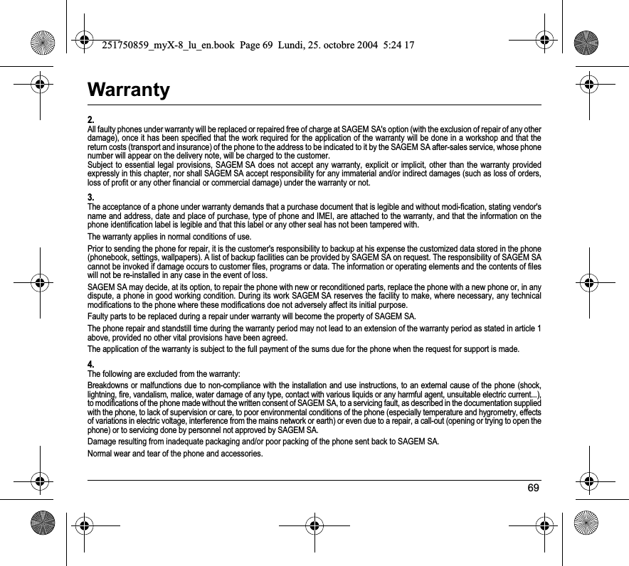 69Warranty2.All faulty phones under warranty will be replaced or repaired free of charge at SAGEM SA&apos;s option (with the exclusion of repair of any other damage), once it has been specified that the work required for the application of the warranty will be done in a workshop and that the return costs (transport and insurance) of the phone to the address to be indicated to it by the SAGEM SA after-sales service, whose phone number will appear on the delivery note, will be charged to the customer.Subject to essential legal provisions, SAGEM SA does not accept any warranty, explicit or implicit, other than the warranty provided expressly in this chapter, nor shall SAGEM SA accept responsibility for any immaterial and/or indirect damages (such as loss of orders, loss of profit or any other financial or commercial damage) under the warranty or not.3.The acceptance of a phone under warranty demands that a purchase document that is legible and without modi-fication, stating vendor&apos;s name and address, date and place of purchase, type of phone and IMEI, are attached to the warranty, and that the information on the phone identification label is legible and that this label or any other seal has not been tampered with.The warranty applies in normal conditions of use.Prior to sending the phone for repair, it is the customer&apos;s responsibility to backup at his expense the customized data stored in the phone (phonebook, settings, wallpapers). A list of backup facilities can be provided by SAGEM SA on request. The responsibility of SAGEM SA cannot be invoked if damage occurs to customer files, programs or data. The information or operating elements and the contents of files will not be re-installed in any case in the event of loss. SAGEM SA may decide, at its option, to repair the phone with new or reconditioned parts, replace the phone with a new phone or, in any dispute, a phone in good working condition. During its work SAGEM SA reserves the facility to make, where necessary, any technical modifications to the phone where these modifications doe not adversely affect its initial purpose. Faulty parts to be replaced during a repair under warranty will become the property of SAGEM SA.The phone repair and standstill time during the warranty period may not lead to an extension of the warranty period as stated in article 1 above, provided no other vital provisions have been agreed.The application of the warranty is subject to the full payment of the sums due for the phone when the request for support is made.4.The following are excluded from the warranty:Breakdowns or malfunctions due to non-compliance with the installation and use instructions, to an external cause of the phone (shock, lightning, fire, vandalism, malice, water damage of any type, contact with various liquids or any harmful agent, unsuitable electric current...), to modifications of the phone made without the written consent of SAGEM SA, to a servicing fault, as described in the documentation supplied with the phone, to lack of supervision or care, to poor environmental conditions of the phone (especially temperature and hygrometry, effects of variations in electric voltage, interference from the mains network or earth) or even due to a repair, a call-out (opening or trying to open the phone) or to servicing done by personnel not approved by SAGEM SA.Damage resulting from inadequate packaging and/or poor packing of the phone sent back to SAGEM SA.Normal wear and tear of the phone and accessories. 251750859_myX-8_lu_en.book  Page 69  Lundi, 25. octobre 2004  5:24 17