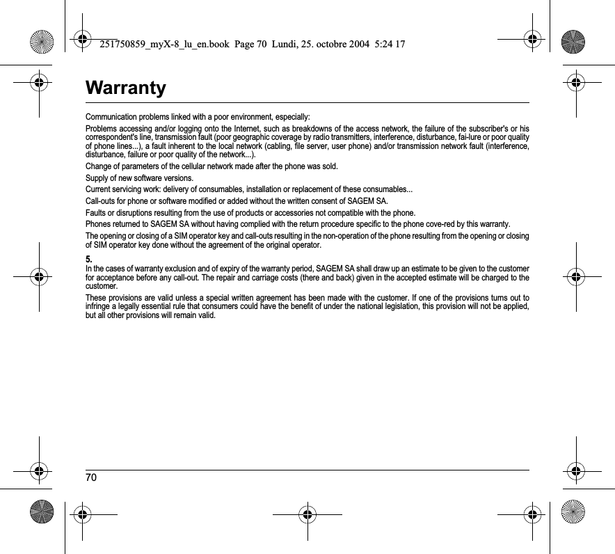 70WarrantyCommunication problems linked with a poor environment, especially:Problems accessing and/or logging onto the Internet, such as breakdowns of the access network, the failure of the subscriber&apos;s or his correspondent&apos;s line, transmission fault (poor geographic coverage by radio transmitters, interference, disturbance, fai-lure or poor quality of phone lines...), a fault inherent to the local network (cabling, file server, user phone) and/or transmission network fault (interference, disturbance, failure or poor quality of the network...).Change of parameters of the cellular network made after the phone was sold.Supply of new software versions.Current servicing work: delivery of consumables, installation or replacement of these consumables...Call-outs for phone or software modified or added without the written consent of SAGEM SA. Faults or disruptions resulting from the use of products or accessories not compatible with the phone.Phones returned to SAGEM SA without having complied with the return procedure specific to the phone cove-red by this warranty.The opening or closing of a SIM operator key and call-outs resulting in the non-operation of the phone resulting from the opening or closing of SIM operator key done without the agreement of the original operator.5.In the cases of warranty exclusion and of expiry of the warranty period, SAGEM SA shall draw up an estimate to be given to the customer for acceptance before any call-out. The repair and carriage costs (there and back) given in the accepted estimate will be charged to the customer.These provisions are valid unless a special written agreement has been made with the customer. If one of the provisions turns out to infringe a legally essential rule that consumers could have the benefit of under the national legislation, this provision will not be applied, but all other provisions will remain valid.251750859_myX-8_lu_en.book  Page 70  Lundi, 25. octobre 2004  5:24 17