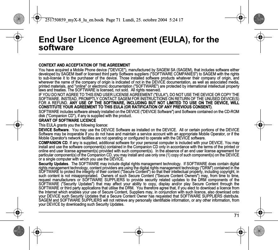 71End User Licence Agreement (EULA), for the softwareCONTEXT AND ACCEPTATION OF THE AGREEMENTYou have acquired a Mobile Phone device (&quot;DEVICE&quot;), manufactured by SAGEM SA (SAGEM), that includes software either developed by SAGEM itself or licensed third party Software suppliers (&quot;SOFTWARE COMPANIES&quot;) to SAGEM with the rights to sub-license it to the purchaser of the device. Those installed software products whatever their company of origin, and wherever the name of the company of origin is indicated of not in the DEVICE documentation, as well as associated media, printed materials, and &quot;online&quot; or electronic documentation (&quot;SOFTWARE&quot;) are protected by international intellectual property laws and treaties. The SOFTWARE is licensed, not sold.  All rights reserved. IF YOU DO NOT AGREE TO THIS END USER LICENSE AGREEMENT (&quot;EULA&quot;), DO NOT USE THE DEVICE OR COPY THE SOFTWARE. INSTEAD, PROMPTLY CONTACT SAGEM FOR INSTRUCTIONS ON RETURN OF THE UNUSED DEVICE(S) FOR A REFUND. ANY USE OF THE SOFTWARE, INCLUDING BUT NOT LIMITED TO USE ON THE DEVICE, WILL CONSTITUTE YOUR AGREEMENT TO THIS EULA (OR RATIFICATION OF ANY PREVIOUS CONSENT).SOFTWARE includes software already installed on the DEVICE (&quot;DEVICE Software&quot;) and Software contained on the CD-ROM disk (&quot;Companion CD&quot;), if any is supplied with the product.  GRANT OF SOFTWARE LICENCEThis EULA grants you the following licence: DEVICE Software.  You may use the DEVICE Software as installed on the DEVICE.  All or certain portions of the DEVICE Software may be inoperable if you do not have and maintain a service account with an appropriate Mobile Operator, or if the Mobile Operator&apos;s network facilities are not operating or configured to operate with the DEVICE software.COMPANION CD. If any is supplied, additional software for your personal computer is included with your DEVICE. You may install and use the software component(s) contained in the Companion CD only in accordance with the terms of the printed or online end user license agreement(s) provided with such component(s).  In the absence of an end user license agreement for particular component(s) of the Companion CD, you may install and use only one (1) copy of such component(s) on the DEVICE or a single computer with which you use the DEVICE. Security Updates.  The SOFTWARE may include digital rights management technology.  If SOFTWARE does contain digital rights management technology, content providers are using the digital rights management technology (&quot;DRM&quot;) contained in the SOFTWARE to protect the integrity of their content (&quot;Secure Content&quot;) so that their intellectual property, including copyright, in such content is not misappropriated.  Owners of such Secure Content (&quot;Secure Content Owners&quot;) may, from time to time, request manufacturers or SOFTWARE SUPPLIERS to provide security related updates to the DRM components of the SOFTWARE (&quot;Security Updates&quot;) that may affect your ability to copy, display and/or play Secure Content through the SOFTWARE or third party applications that utilise the DRM.  You therefore agree that, if you elect to download a licence from the Internet which enables your use of Secure Content, Suppliers may, in conjunction with such licence, also download onto your DEVICE such Security Updates that a Secure Content Owner has requested that SOFTWARE SUPPLIERS distribute. SAGEM and SOFTWARE SUPPLIERS will not retrieve any personally identifiable information, or any other information, from your DEVICE by downloading such Security Updates. 251750859_myX-8_lu_en.book  Page 71  Lundi, 25. octobre 2004  5:24 17