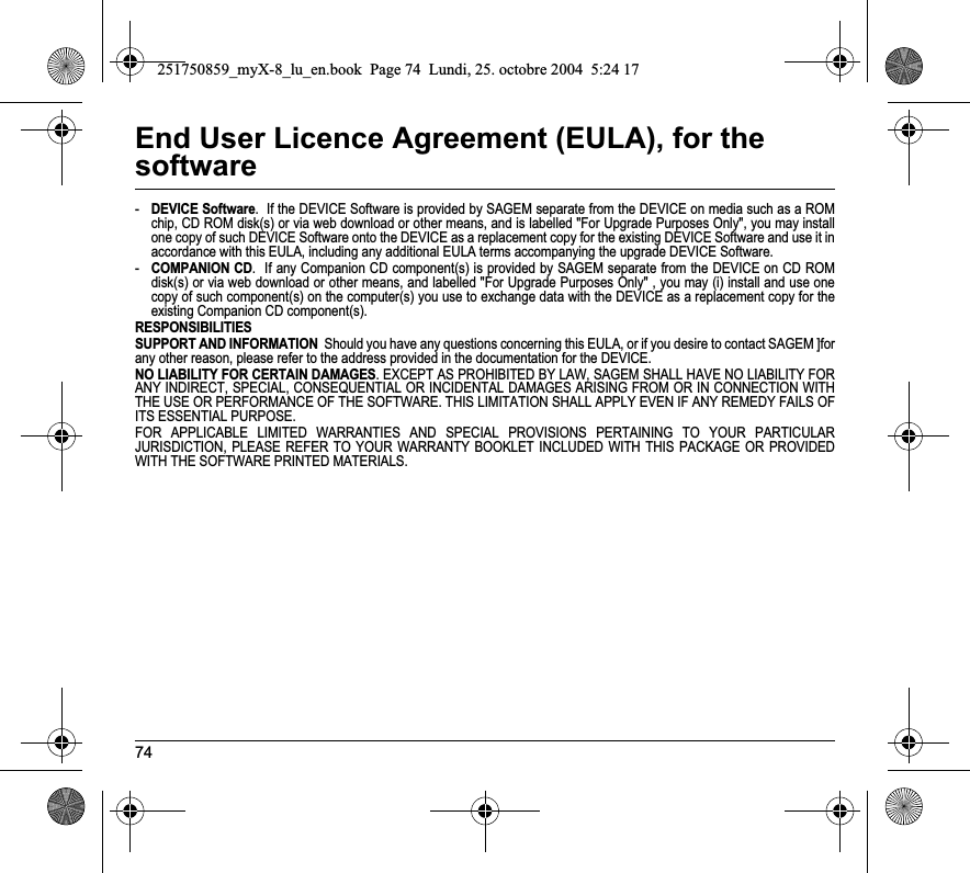 74End User Licence Agreement (EULA), for the software-DEVICE Software.  If the DEVICE Software is provided by SAGEM separate from the DEVICE on media such as a ROM chip, CD ROM disk(s) or via web download or other means, and is labelled &quot;For Upgrade Purposes Only&quot;, you may install one copy of such DEVICE Software onto the DEVICE as a replacement copy for the existing DEVICE Software and use it in accordance with this EULA, including any additional EULA terms accompanying the upgrade DEVICE Software.-COMPANION CD.  If any Companion CD component(s) is provided by SAGEM separate from the DEVICE on CD ROM disk(s) or via web download or other means, and labelled &quot;For Upgrade Purposes Only&quot; , you may (i) install and use one copy of such component(s) on the computer(s) you use to exchange data with the DEVICE as a replacement copy for the existing Companion CD component(s). RESPONSIBILITIESSUPPORT AND INFORMATION  Should you have any questions concerning this EULA, or if you desire to contact SAGEM ]for any other reason, please refer to the address provided in the documentation for the DEVICE.NO LIABILITY FOR CERTAIN DAMAGES. EXCEPT AS PROHIBITED BY LAW, SAGEM SHALL HAVE NO LIABILITY FOR ANY INDIRECT, SPECIAL, CONSEQUENTIAL OR INCIDENTAL DAMAGES ARISING FROM OR IN CONNECTION WITH THE USE OR PERFORMANCE OF THE SOFTWARE. THIS LIMITATION SHALL APPLY EVEN IF ANY REMEDY FAILS OF ITS ESSENTIAL PURPOSE. FOR APPLICABLE LIMITED WARRANTIES AND SPECIAL PROVISIONS PERTAINING TO YOUR PARTICULAR JURISDICTION, PLEASE REFER TO YOUR WARRANTY BOOKLET INCLUDED WITH THIS PACKAGE OR PROVIDED WITH THE SOFTWARE PRINTED MATERIALS.251750859_myX-8_lu_en.book  Page 74  Lundi, 25. octobre 2004  5:24 17