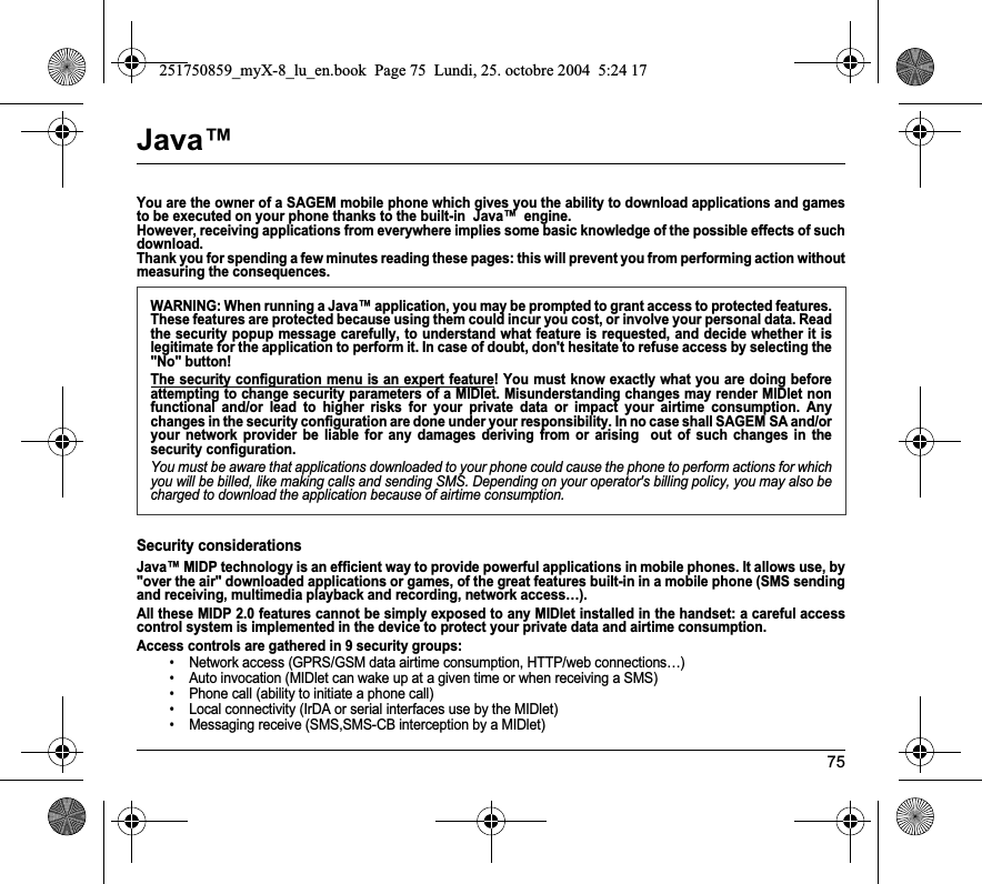 75Java™You are the owner of a SAGEM mobile phone which gives you the ability to download applications and games to be executed on your phone thanks to the built-in  Java™  engine. However, receiving applications from everywhere implies some basic knowledge of the possible effects of such download. Thank you for spending a few minutes reading these pages: this will prevent you from performing action without measuring the consequences.Security considerationsJava™ MIDP technology is an efficient way to provide powerful applications in mobile phones. It allows use, by &quot;over the air&quot; downloaded applications or games, of the great features built-in in a mobile phone (SMS sending and receiving, multimedia playback and recording, network access…).All these MIDP 2.0 features cannot be simply exposed to any MIDlet installed in the handset: a careful access control system is implemented in the device to protect your private data and airtime consumption.Access controls are gathered in 9 security groups:• Network access (GPRS/GSM data airtime consumption, HTTP/web connections…)• Auto invocation (MIDlet can wake up at a given time or when receiving a SMS)• Phone call (ability to initiate a phone call)• Local connectivity (IrDA or serial interfaces use by the MIDlet)• Messaging receive (SMS,SMS-CB interception by a MIDlet)WARNING: When running a Java™ application, you may be prompted to grant access to protected features. These features are protected because using them could incur you cost, or involve your personal data. Read the security popup message carefully, to understand what feature is requested, and decide whether it is legitimate for the application to perform it. In case of doubt, don&apos;t hesitate to refuse access by selecting the &quot;No&quot; button!The security configuration menu is an expert feature! You must know exactly what you are doing before attempting to change security parameters of a MIDlet. Misunderstanding changes may render MIDlet non functional and/or lead to higher risks for your private data or impact your airtime consumption. Any changes in the security configuration are done under your responsibility. In no case shall SAGEM SA and/or your network provider be liable for any damages deriving from or arising  out of such changes in the security configuration.You must be aware that applications downloaded to your phone could cause the phone to perform actions for which you will be billed, like making calls and sending SMS. Depending on your operator&apos;s billing policy, you may also be charged to download the application because of airtime consumption.251750859_myX-8_lu_en.book  Page 75  Lundi, 25. octobre 2004  5:24 17