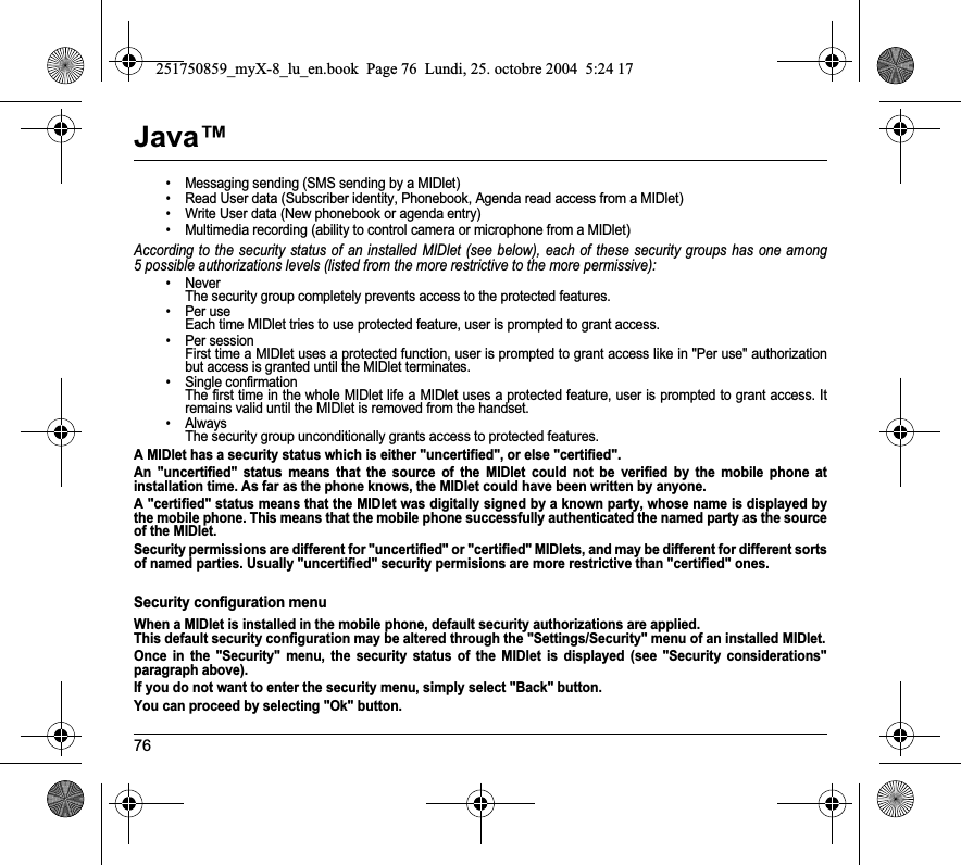 76Java™• Messaging sending (SMS sending by a MIDlet)• Read User data (Subscriber identity, Phonebook, Agenda read access from a MIDlet)• Write User data (New phonebook or agenda entry)• Multimedia recording (ability to control camera or microphone from a MIDlet)According to the security status of an installed MIDlet (see below), each of these security groups has one among 5 possible authorizations levels (listed from the more restrictive to the more permissive):• Never  The security group completely prevents access to the protected features.• Per use  Each time MIDlet tries to use protected feature, user is prompted to grant access.• Per session  First time a MIDlet uses a protected function, user is prompted to grant access like in &quot;Per use&quot; authorization but access is granted until the MIDlet terminates.• Single confirmation The first time in the whole MIDlet life a MIDlet uses a protected feature, user is prompted to grant access. It remains valid until the MIDlet is removed from the handset.•Always The security group unconditionally grants access to protected features.A MIDlet has a security status which is either &quot;uncertified&quot;, or else &quot;certified&quot;.An &quot;uncertified&quot; status means that the source of the MIDlet could not be verified by the mobile phone at installation time. As far as the phone knows, the MIDlet could have been written by anyone.A &quot;certified&quot; status means that the MIDlet was digitally signed by a known party, whose name is displayed by the mobile phone. This means that the mobile phone successfully authenticated the named party as the source of the MIDlet. Security permissions are different for &quot;uncertified&quot; or &quot;certified&quot; MIDlets, and may be different for different sorts of named parties. Usually &quot;uncertified&quot; security permisions are more restrictive than &quot;certified&quot; ones.Security configuration menuWhen a MIDlet is installed in the mobile phone, default security authorizations are applied. This default security configuration may be altered through the &quot;Settings/Security&quot; menu of an installed MIDlet.Once in the &quot;Security&quot; menu, the security status of the MIDlet is displayed (see &quot;Security considerations&quot; paragraph above).If you do not want to enter the security menu, simply select &quot;Back&quot; button.You can proceed by selecting &quot;Ok&quot; button.251750859_myX-8_lu_en.book  Page 76  Lundi, 25. octobre 2004  5:24 17