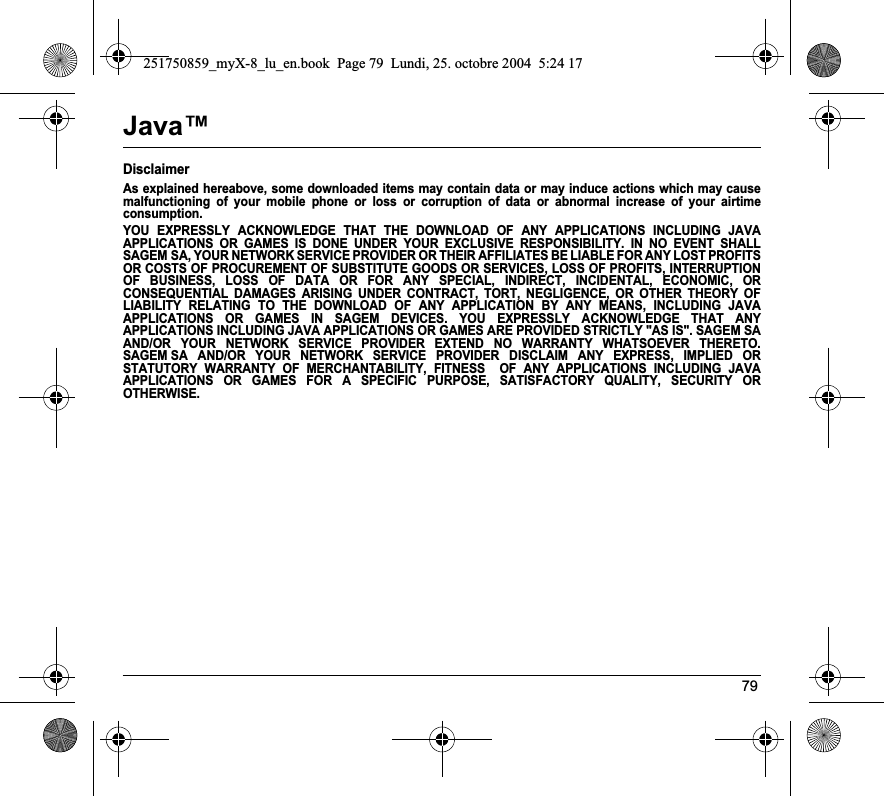 79Java™DisclaimerAs explained hereabove, some downloaded items may contain data or may induce actions which may cause malfunctioning of your mobile phone or loss or corruption of data or abnormal increase of your airtime consumption.YOU EXPRESSLY ACKNOWLEDGE THAT THE DOWNLOAD OF ANY APPLICATIONS INCLUDING JAVA APPLICATIONS OR GAMES IS DONE UNDER YOUR EXCLUSIVE RESPONSIBILITY. IN NO EVENT SHALL SAGEM SA, YOUR NETWORK SERVICE PROVIDER OR THEIR AFFILIATES BE LIABLE FOR ANY LOST PROFITS OR COSTS OF PROCUREMENT OF SUBSTITUTE GOODS OR SERVICES, LOSS OF PROFITS, INTERRUPTION OF BUSINESS, LOSS OF DATA OR FOR ANY SPECIAL, INDIRECT, INCIDENTAL, ECONOMIC, OR CONSEQUENTIAL DAMAGES ARISING UNDER CONTRACT, TORT, NEGLIGENCE, OR OTHER THEORY OF LIABILITY RELATING TO THE DOWNLOAD OF ANY APPLICATION BY ANY MEANS, INCLUDING JAVA APPLICATIONS OR GAMES IN SAGEM DEVICES. YOU EXPRESSLY ACKNOWLEDGE THAT ANY APPLICATIONS INCLUDING JAVA APPLICATIONS OR GAMES ARE PROVIDED STRICTLY &quot;AS IS&quot;. SAGEM SA AND/OR YOUR NETWORK SERVICE PROVIDER EXTEND NO WARRANTY WHATSOEVER THERETO. SAGEM SA AND/OR YOUR NETWORK SERVICE PROVIDER DISCLAIM ANY EXPRESS, IMPLIED OR STATUTORY WARRANTY OF MERCHANTABILITY, FITNESS  OF ANY APPLICATIONS INCLUDING JAVA APPLICATIONS OR GAMES FOR A SPECIFIC PURPOSE, SATISFACTORY QUALITY, SECURITY OR OTHERWISE.251750859_myX-8_lu_en.book  Page 79  Lundi, 25. octobre 2004  5:24 17