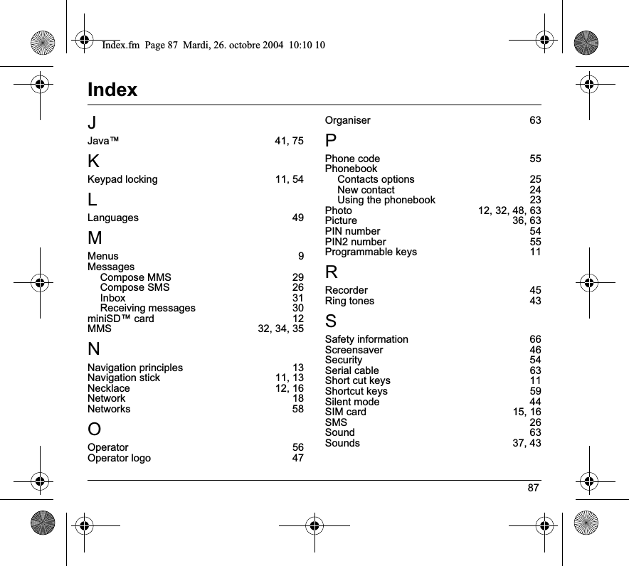 87IndexJJava™ 41, 75KKeypad locking  11, 54LLanguages 49MMenus 9MessagesCompose MMS  29Compose SMS  26Inbox 31Receiving messages  30miniSD™ card  12MMS 32, 34, 35NNavigation principles  13Navigation stick  11, 13Necklace 12, 16Network 18Networks 58OOperator 56Operator logo  47Organiser 63PPhone code  55PhonebookContacts options  25New contact  24Using the phonebook  23Photo  12, 32, 48, 63Picture 36, 63PIN number  54PIN2 number  55Programmable keys  11RRecorder 45Ring tones  43SSafety information  66Screensaver 46Security 54Serial cable  63Short cut keys  11Shortcut keys  59Silent mode  44SIM card  15, 16SMS 26Sound 63Sounds 37, 43Index.fm  Page 87  Mardi, 26. octobre 2004  10:10 10