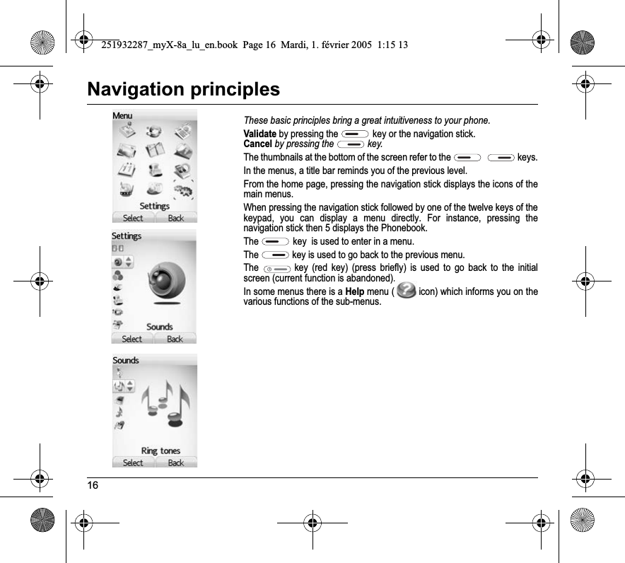 16Navigation principlesThese basic principles bring a great intuitiveness to your phone.Validate by pressing the  key or the navigation stick.Cancel by pressing the   key.The thumbnails at the bottom of the screen refer to the  keys.In the menus, a title bar reminds you of the previous level.From the home page, pressing the navigation stick displays the icons of the main menus.When pressing the navigation stick followed by one of the twelve keys of the keypad, you can display a menu directly. For instance, pressing the navigation stick then 5 displays the Phonebook.The key  is used to enter in a menu.The key is used to go back to the previous menu.The key (red key) (press briefly) is used to go back to the initial screen (current function is abandoned).In some menus there is a Help menu ( icon) which informs you on the various functions of the sub-menus.251932287_myX-8a_lu_en.book  Page 16  Mardi, 1. février 2005  1:15 13