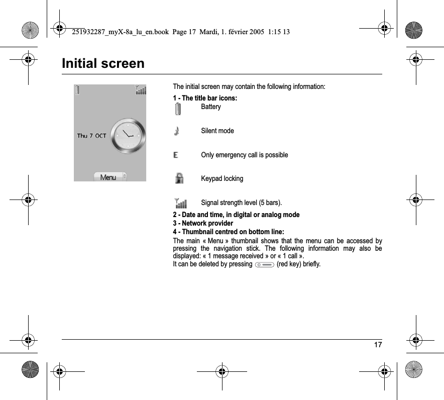 17Initial screenThe initial screen may contain the following information:1 - The title bar icons:BatterySilent mode  Only emergency call is possibleKeypad lockingSignal strength level (5 bars).2 - Date and time, in digital or analog mode3 - Network provider4 - Thumbnail centred on bottom line:The main « Menu » thumbnail shows that the menu can be accessed by pressing the navigation stick. The following information may also be displayed: « 1 message received » or « 1 call ».It can be deleted by pressing   (red key) briefly.251932287_myX-8a_lu_en.book  Page 17  Mardi, 1. février 2005  1:15 13