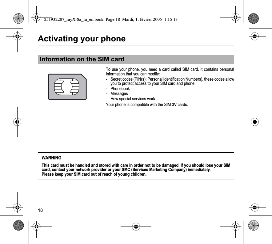 18Activating your phoneTo use your phone, you need a card called SIM card. It contains personal information that you can modify:- Secret codes (PIN(s): Personal Identification Numbers), these codes allow you to protect access to your SIM card and phone- Phonebook- Messages- How special services work.Your phone is compatible with the SIM 3V cards.Information on the SIM cardWARNINGThis card must be handled and stored with care in order not to be damaged. If you should lose your SIM card, contact your network provider or your SMC (Services Marketing Company) immediately.Please keep your SIM card out of reach of young children.251932287_myX-8a_lu_en.book  Page 18  Mardi, 1. février 2005  1:15 13
