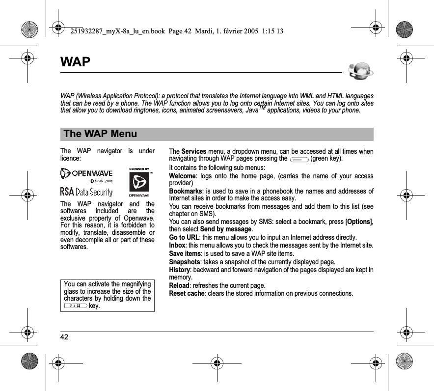 42WAPWAP (Wireless Application Protocol): a protocol that translates the Internet language into WML and HTML languages that can be read by a phone. The WAP function allows you to log onto certain Internet sites. You can log onto sites that allow you to download ringtones, icons, animated screensavers, JavaTM applications, videos to your phone.TheServices menu, a dropdown menu, can be accessed at all times when navigating through WAP pages pressing the  (green key).It contains the following sub menus:Welcome: logs onto the home page, (carries the name of your access provider)Bookmarks: is used to save in a phonebook the names and addresses of Internet sites in order to make the access easy.You can receive bookmarks from messages and add them to this list (see chapter on SMS).You can also send messages by SMS: select a bookmark, press [Options], then select Send by message.Go to URL: this menu allows you to input an Internet address directly.Inbox: this menu allows you to check the messages sent by the Internet site.Save items: is used to save a WAP site items.Snapshots: takes a snapshot of the currently displayed page.History: backward and forward navigation of the pages displayed are kept in memory.Reload: refreshes the current page.Reset cache: clears the stored information on previous connections.The WAP MenuThe WAP navigator is underlicence:The WAP navigator and the softwares included are the exclusive property of Openwave. For this reason, it is forbidden to modify, translate, disassemble oreven decompile all or part of these softwares.You can activate the magnifying glass to increase the size of the characters by holding down the key.251932287_myX-8a_lu_en.book  Page 42  Mardi, 1. février 2005  1:15 13