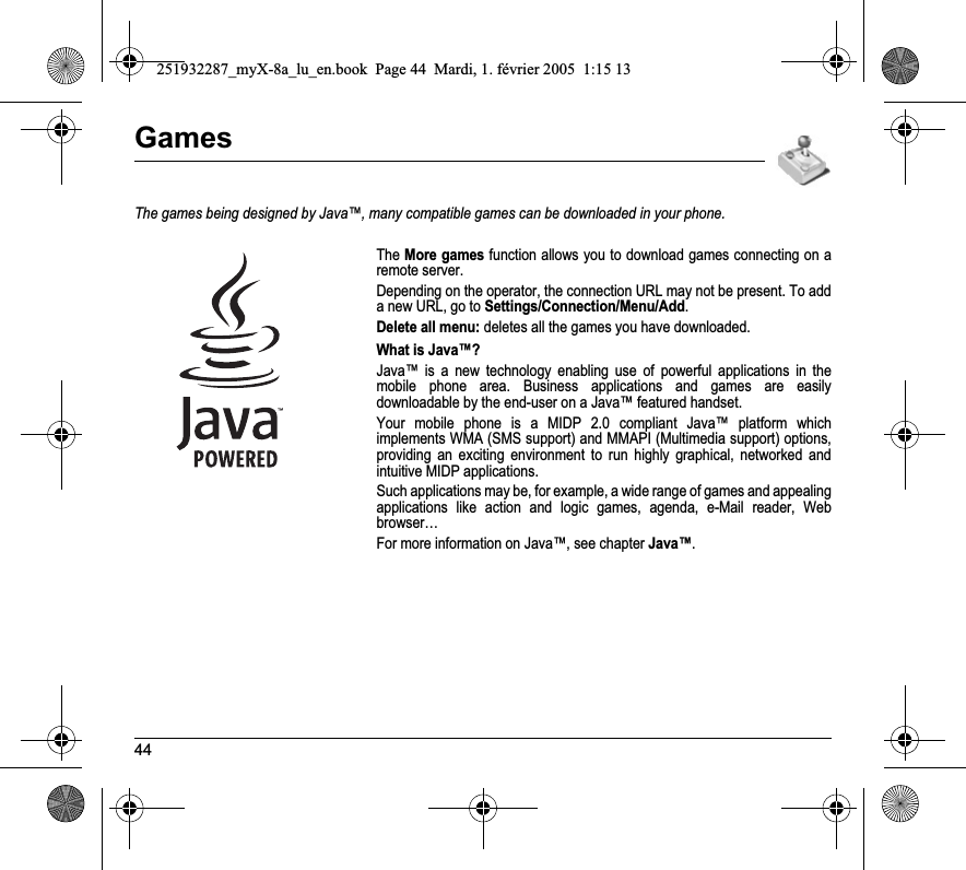 44GamesThe games being designed by Java™, many compatible games can be downloaded in your phone.TheMore games function allows you to download games connecting on a remote server.Depending on the operator, the connection URL may not be present. To add a new URL, go to Settings/Connection/Menu/Add.Delete all menu: deletes all the games you have downloaded.What is Java™?Java™ is a new technology enabling use of powerful applications in the mobile phone area. Business applications and games are easily downloadable by the end-user on a Java™ featured handset.Your mobile phone is a MIDP 2.0 compliant Java™ platform which implements WMA (SMS support) and MMAPI (Multimedia support) options, providing an exciting environment to run highly graphical, networked and intuitive MIDP applications.Such applications may be, for example, a wide range of games and appealing applications like action and logic games, agenda, e-Mail reader, Web browser…For more information on Java™, see chapter Java™.251932287_myX-8a_lu_en.book  Page 44  Mardi, 1. février 2005  1:15 13