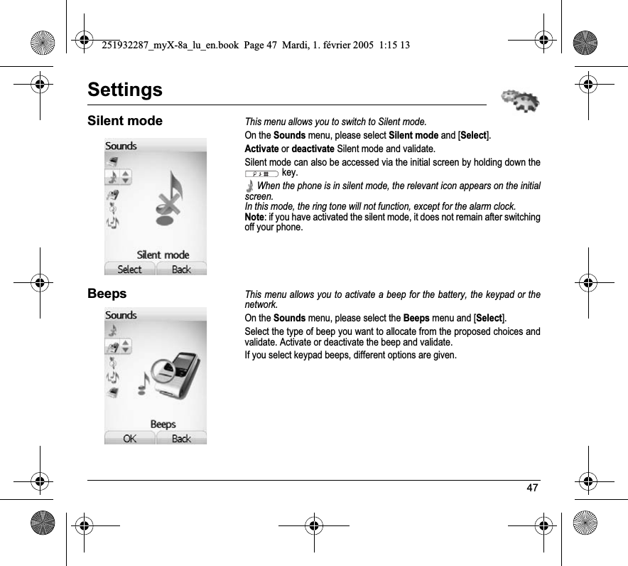 47SettingsSilent modeThis menu allows you to switch to Silent mode.On the Sounds menu, please select Silent mode and [Select].Activate or deactivate Silent mode and validate.Silent mode can also be accessed via the initial screen by holding down the  key. When the phone is in silent mode, the relevant icon appears on the initial screen. In this mode, the ring tone will not function, except for the alarm clock.Note: if you have activated the silent mode, it does not remain after switching off your phone.BeepsThis menu allows you to activate a beep for the battery, the keypad or the network.On the Sounds menu, please select the Beeps menu and [Select].Select the type of beep you want to allocate from the proposed choices and validate. Activate or deactivate the beep and validate.If you select keypad beeps, different options are given.251932287_myX-8a_lu_en.book  Page 47  Mardi, 1. février 2005  1:15 13