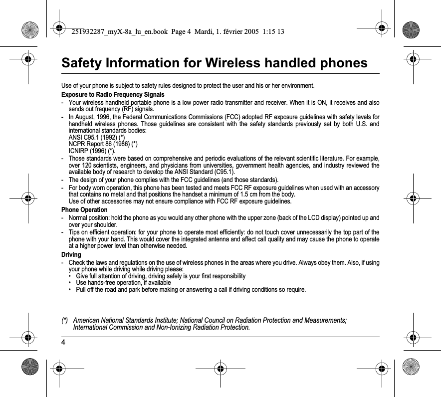 4Safety Information for Wireless handled phonesUse of your phone is subject to safety rules designed to protect the user and his or her environment.Exposure to Radio Frequency Signals- Your wireless handheld portable phone is a low power radio transmitter and receiver. When it is ON, it receives and also sends out frequency (RF) signals.- In August, 1996, the Federal Communications Commissions (FCC) adopted RF exposure guidelines with safety levels for handheld wireless phones. Those guidelines are consistent with the safety standards previously set by both U.S. and international standards bodies: ANSI C95.1 (1992) (*) NCPR Report 86 (1986) (*) ICNIRP (1996) (*).- Those standards were based on comprehensive and periodic evaluations of the relevant scientific literature. For example, over 120 scientists, engineers, and physicians from universities, government health agencies, and industry reviewed the available body of research to develop the ANSI Standard (C95.1).- The design of your phone complies with the FCC guidelines (and those standards).- For body worn operation, this phone has been tested and meets FCC RF exposure guidelines when used with an accessory that contains no metal and that positions the handset a minimum of 1.5 cm from the body.  Use of other accessories may not ensure compliance with FCC RF exposure guidelines.Phone Operation- Normal position: hold the phone as you would any other phone with the upper zone (back of the LCD display) pointed up and over your shoulder.- Tips on efficient operation: for your phone to operate most efficiently: do not touch cover unnecessarily the top part of the phone with your hand. This would cover the integrated antenna and affect call quality and may cause the phone to operate at a higher power level than otherwise needed.Driving- Check the laws and regulations on the use of wireless phones in the areas where you drive. Always obey them. Also, if using your phone while driving while driving please:• Give full attention of driving, driving safely is your first responsibility• Use hands-free operation, if available• Pull off the road and park before making or answering a call if driving conditions so require.(*) American National Standards Institute; National Council on Radiation Protection and Measurements; International Commission and Non-Ionizing Radiation Protection.251932287_myX-8a_lu_en.book  Page 4  Mardi, 1. février 2005  1:15 13