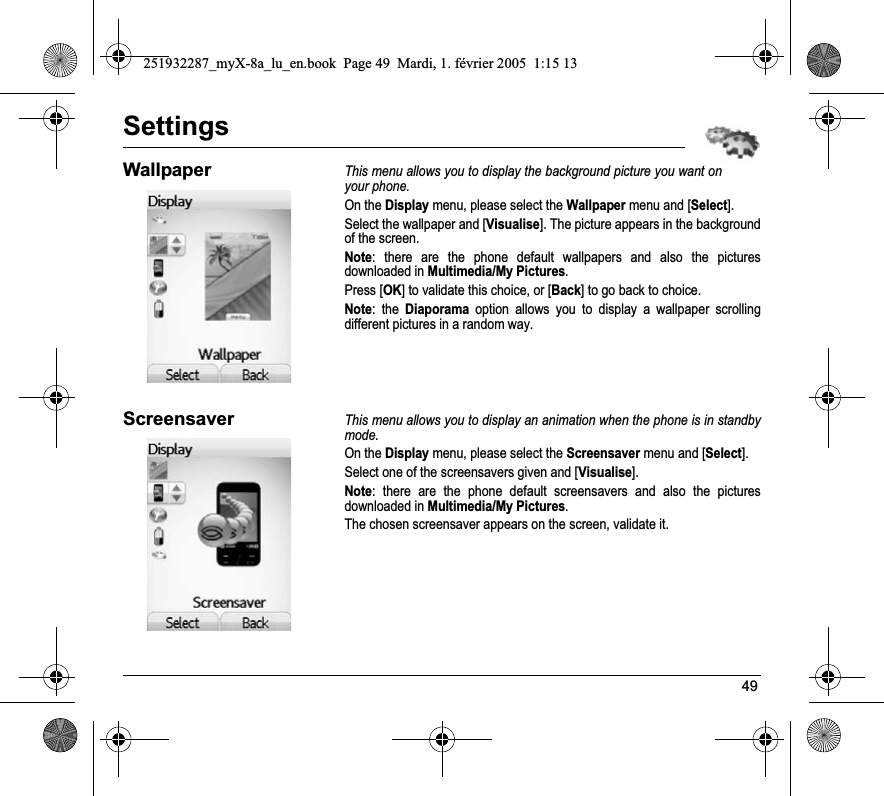 49SettingsWallpaperThis menu allows you to display the background picture you want on your phone.On the Display menu, please select the Wallpaper menu and [Select].Select the wallpaper and [Visualise]. The picture appears in the background of the screen.Note: there are the phone default wallpapers and also the pictures downloaded in Multimedia/My Pictures.Press [OK] to validate this choice, or [Back] to go back to choice.Note: the Diaporama option allows you to display a wallpaper scrolling different pictures in a random way.ScreensaverThis menu allows you to display an animation when the phone is in standby mode.On the Display menu, please select the Screensaver menu and [Select].Select one of the screensavers given and [Visualise].Note: there are the phone default screensavers and also the pictures downloaded in Multimedia/My Pictures.The chosen screensaver appears on the screen, validate it.251932287_myX-8a_lu_en.book  Page 49  Mardi, 1. février 2005  1:15 13