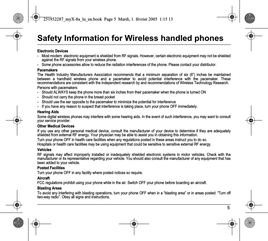 5Safety Information for Wireless handled phonesElectronic Devices- Most modern  electronic equipment is shielded from RF signals. However, certain electronic equipment may not be shielded against the RF signals from your wireless phone.- Some phone accessories allow to reduce the radiation interferences of the phone. Please contact your distributor.PacemakersThe Health Industry Manufacturers Association recommends that a minimum separation of six (6”) inches be maintained between a handheld wireless phone and a pacemaker to avoid potential interference with the pacemaker. These recommendations are consistent with the independent research by and recommendations of Wireless Technology Research.Persons with pacemakers:- Should ALWAYS keep the phone more than six inches from their pacemaker when the phone is turned ON- Should not carry the phone in the breast pocket- Should use the ear opposite to the pacemaker to minimize the potential for interference- If you have any reason to suspect that interference is taking place, turn your phone OFF immediately.Hearing AidsSome digital wireless phones may interfere with some hearing aids. In the event of such interference, you may want to consult your service provider.Other Medical DevicesIf you use any other personal medical device, consult the manufacturer of your device to determine if they are adequately shielded from external RF energy. Your physician may be able to assist you in obtaining this information.Turn your phone OFF in health care facilities when any regulations posted in these areas instruct you to do so.Hospitals or health care facilities may be using equipment that could be sensitive to sensitive external RF energy.VehiclesRF signals may affect improperly installed or inadequately shielded electronic systems in motor vehicles. Check with the manufacturer or its representative regarding your vehicle. You should also consult the manufacturer of any equipment that has been added to your vehicle.Posted FacilitiesTurn your phone OFF in any facility where posted notices so require.AircraftFCC regulations prohibit using your phone while in the air. Switch OFF your phone before boarding an aircraft.Blasting AreasTo avoid any interfering with blasting operations, turn your phone OFF when in a “blasting area” or in areas posted: “Turn off two-way radio”. Obey all signs and instructions.251932287_myX-8a_lu_en.book  Page 5  Mardi, 1. février 2005  1:15 13
