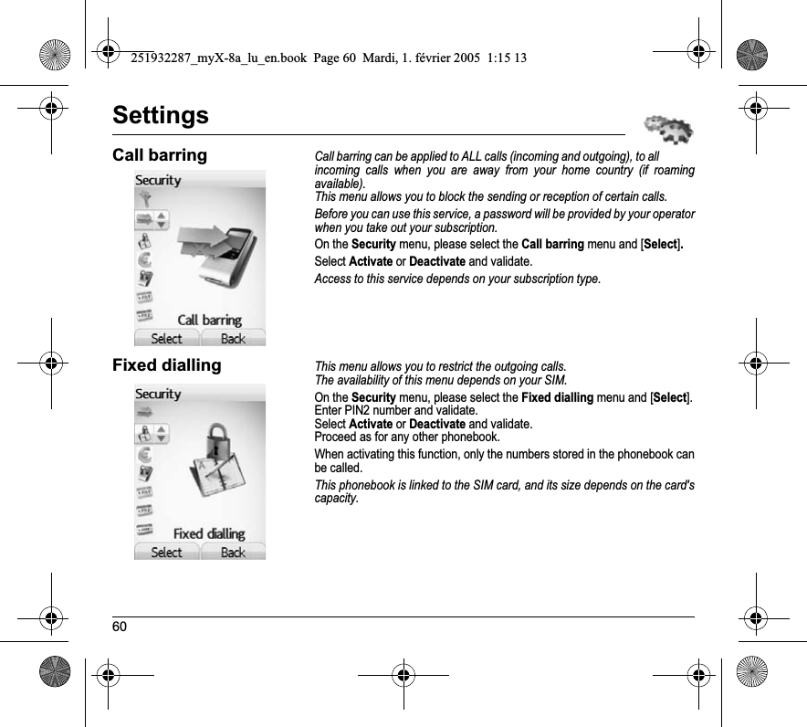 60SettingsCall barringCall barring can be applied to ALL calls (incoming and outgoing), to all incoming calls when you are away from your home country (if roaming available).This menu allows you to block the sending or reception of certain calls.Before you can use this service, a password will be provided by your operator when you take out your subscription.On the Security menu, please select the Call barring menu and [Select].Select Activate or Deactivate and validate.Access to this service depends on your subscription type.Fixed diallingThis menu allows you to restrict the outgoing calls.The availability of this menu depends on your SIM.On the Security menu, please select the Fixed dialling menu and [Select].Enter PIN2 number and validate.Select Activate or Deactivate and validate.Proceed as for any other phonebook.When activating this function, only the numbers stored in the phonebook can be called.This phonebook is linked to the SIM card, and its size depends on the card&apos;s capacity.251932287_myX-8a_lu_en.book  Page 60  Mardi, 1. février 2005  1:15 13