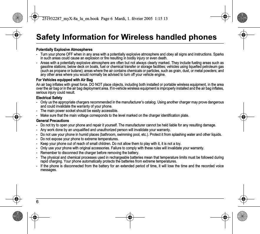 6Safety Information for Wireless handled phonesPotentially Explosive Atmospheres- Turn your phone OFF when in any area with a potentially explosive atmosphere and obey all signs and instructions. Sparks in such areas could cause an explosion or fire resulting in bodily injury or even death.- Areas with a potentially explosive atmosphere are often but not always clearly marked. They include fueling areas such as gasoline stations; below deck on boats, fuel or chemical transfer or storage facilities; vehicles using liquefied petroleum gas(such as propane or butane); areas where the air contains chemicals or particles, such as grain, dust, or metal powders; and any other area where you would normally be advised to turn off your vehicle engine.For Vehicles equipped with Air BagAn air bag inflates with great force. DO NOT place objects, including both installed or portable wireless equipment, in the areaover the air bag or in the air bag deployment area. If in-vehicle wireless equipment is improperly installed and the air bag inflates, serious injury could result.Electrical Safety- Only us the appropriate chargers recommended in the manufacturer’s catalog. Using another charger may prove dangerous and could invalidate the warranty of your phone.- The main power socket should be easily accessible.- Make sure that the main voltage corresponds to the level marked on the charger identification plate.General Precautions- Do not try to open your phone and repair it yourself. The manufacturer cannot be held liable for any resulting damage.- Any work done by an unqualified and unauthorized person will invalidate your warranty.- Do not use your phone in humid places (bathroom, swimming pool, etc.). Protect it from splashing water and other liquids.- Do not expose your phone to extreme temperatures.- Keep your phone out of reach of small children. Do not allow them to play with it, it is not a toy.- Only use your phone with original accessories. Failure to comply with these rules will invalidate your warranty.- Remember to disconnect the charger before removing the battery.- The physical and chemical processes used in rechargeable batteries mean that temperature limits must be followed during rapid charging. Your phone automatically protects the batteries from extreme temperatures.- If the phone is disconnected from the battery for an extended period of time, it will lose the time and the recorded voice messages.251932287_myX-8a_lu_en.book  Page 6  Mardi, 1. février 2005  1:15 13