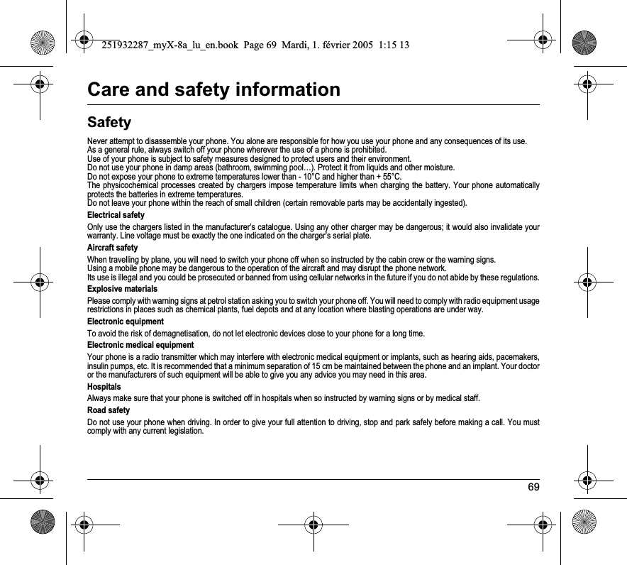 69Care and safety informationSafetyNever attempt to disassemble your phone. You alone are responsible for how you use your phone and any consequences of its use.As a general rule, always switch off your phone wherever the use of a phone is prohibited.Use of your phone is subject to safety measures designed to protect users and their environment.Do not use your phone in damp areas (bathroom, swimming pool…). Protect it from liquids and other moisture.Do not expose your phone to extreme temperatures lower than - 10°C and higher than + 55°C.The physicochemical processes created by chargers impose temperature limits when charging the battery. Your phone automaticallyprotects the batteries in extreme temperatures.Do not leave your phone within the reach of small children (certain removable parts may be accidentally ingested).Electrical safetyOnly use the chargers listed in the manufacturer’s catalogue. Using any other charger may be dangerous; it would also invalidate your warranty. Line voltage must be exactly the one indicated on the charger’s serial plate. Aircraft safetyWhen travelling by plane, you will need to switch your phone off when so instructed by the cabin crew or the warning signs.Using a mobile phone may be dangerous to the operation of the aircraft and may disrupt the phone network.Its use is illegal and you could be prosecuted or banned from using cellular networks in the future if you do not abide by these regulations.Explosive materialsPlease comply with warning signs at petrol station asking you to switch your phone off. You will need to comply with radio equipment usage restrictions in places such as chemical plants, fuel depots and at any location where blasting operations are under way.Electronic equipmentTo avoid the risk of demagnetisation, do not let electronic devices close to your phone for a long time.Electronic medical equipmentYour phone is a radio transmitter which may interfere with electronic medical equipment or implants, such as hearing aids, pacemakers, insulin pumps, etc. It is recommended that a minimum separation of 15 cm be maintained between the phone and an implant. Your doctor or the manufacturers of such equipment will be able to give you any advice you may need in this area. HospitalsAlways make sure that your phone is switched off in hospitals when so instructed by warning signs or by medical staff. Road safetyDo not use your phone when driving. In order to give your full attention to driving, stop and park safely before making a call. You must comply with any current legislation.251932287_myX-8a_lu_en.book  Page 69  Mardi, 1. février 2005  1:15 13