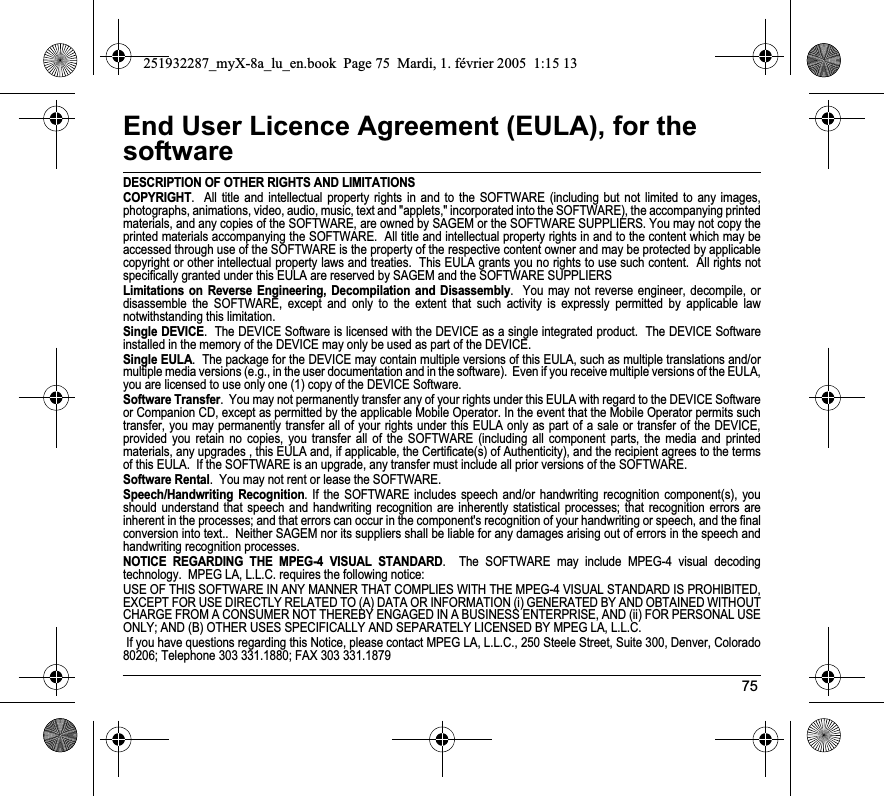 75End User Licence Agreement (EULA), for the softwareDESCRIPTION OF OTHER RIGHTS AND LIMITATIONSCOPYRIGHT.  All title and intellectual property rights in and to the SOFTWARE (including but not limited to any images, photographs, animations, video, audio, music, text and &quot;applets,&quot; incorporated into the SOFTWARE), the accompanying printed materials, and any copies of the SOFTWARE, are owned by SAGEM or the SOFTWARE SUPPLIERS. You may not copy the printed materials accompanying the SOFTWARE.  All title and intellectual property rights in and to the content which may be accessed through use of the SOFTWARE is the property of the respective content owner and may be protected by applicable copyright or other intellectual property laws and treaties.  This EULA grants you no rights to use such content.  All rights notspecifically granted under this EULA are reserved by SAGEM and the SOFTWARE SUPPLIERSLimitations on Reverse Engineering, Decompilation and Disassembly.  You may not reverse engineer, decompile, or disassemble the SOFTWARE, except and only to the extent that such activity is expressly permitted by applicable law notwithstanding this limitation.Single DEVICE.  The DEVICE Software is licensed with the DEVICE as a single integrated product.  The DEVICE Software installed in the memory of the DEVICE may only be used as part of the DEVICE.Single EULA.  The package for the DEVICE may contain multiple versions of this EULA, such as multiple translations and/or multiple media versions (e.g., in the user documentation and in the software).  Even if you receive multiple versions of the EULA, you are licensed to use only one (1) copy of the DEVICE Software. Software Transfer.  You may not permanently transfer any of your rights under this EULA with regard to the DEVICE Software or Companion CD, except as permitted by the applicable Mobile Operator. In the event that the Mobile Operator permits such transfer, you may permanently transfer all of your rights under this EULA only as part of a sale or transfer of the DEVICE, provided you retain no copies, you transfer all of the SOFTWARE (including all component parts, the media and printed materials, any upgrades , this EULA and, if applicable, the Certificate(s) of Authenticity), and the recipient agrees to the terms of this EULA.  If the SOFTWARE is an upgrade, any transfer must include all prior versions of the SOFTWARE.Software Rental.  You may not rent or lease the SOFTWARE.  Speech/Handwriting Recognition. If the SOFTWARE includes speech and/or handwriting recognition component(s), you should understand that speech and handwriting recognition are inherently statistical processes; that recognition errors are inherent in the processes; and that errors can occur in the component&apos;s recognition of your handwriting or speech, and the finalconversion into text..  Neither SAGEM nor its suppliers shall be liable for any damages arising out of errors in the speech andhandwriting recognition processes.NOTICE REGARDING THE MPEG-4 VISUAL STANDARD.  The SOFTWARE may include MPEG-4 visual decoding technology.  MPEG LA, L.L.C. requires the following notice: USE OF THIS SOFTWARE IN ANY MANNER THAT COMPLIES WITH THE MPEG-4 VISUAL STANDARD IS PROHIBITED, EXCEPT FOR USE DIRECTLY RELATED TO (A) DATA OR INFORMATION (i) GENERATED BY AND OBTAINED WITHOUT CHARGE FROM A CONSUMER NOT THEREBY ENGAGED IN A BUSINESS ENTERPRISE, AND (ii) FOR PERSONAL USE ONLY; AND (B) OTHER USES SPECIFICALLY AND SEPARATELY LICENSED BY MPEG LA, L.L.C. If you have questions regarding this Notice, please contact MPEG LA, L.L.C., 250 Steele Street, Suite 300, Denver, Colorado 80206; Telephone 303 331.1880; FAX 303 331.1879 251932287_myX-8a_lu_en.book  Page 75  Mardi, 1. février 2005  1:15 13